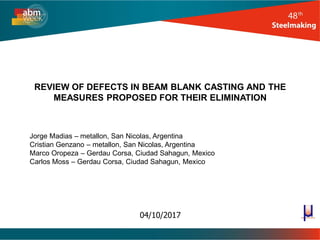 REVIEW OF DEFECTS IN BEAM BLANK CASTING AND THE
MEASURES PROPOSED FOR THEIR ELIMINATION
Jorge Madias – metallon, San Nicolas, Argentina
Cristian Genzano – metallon, San Nicolas, Argentina
Marco Oropeza – Gerdau Corsa, Ciudad Sahagun, Mexico
Carlos Moss – Gerdau Corsa, Ciudad Sahagun, Mexico
04/10/2017
 