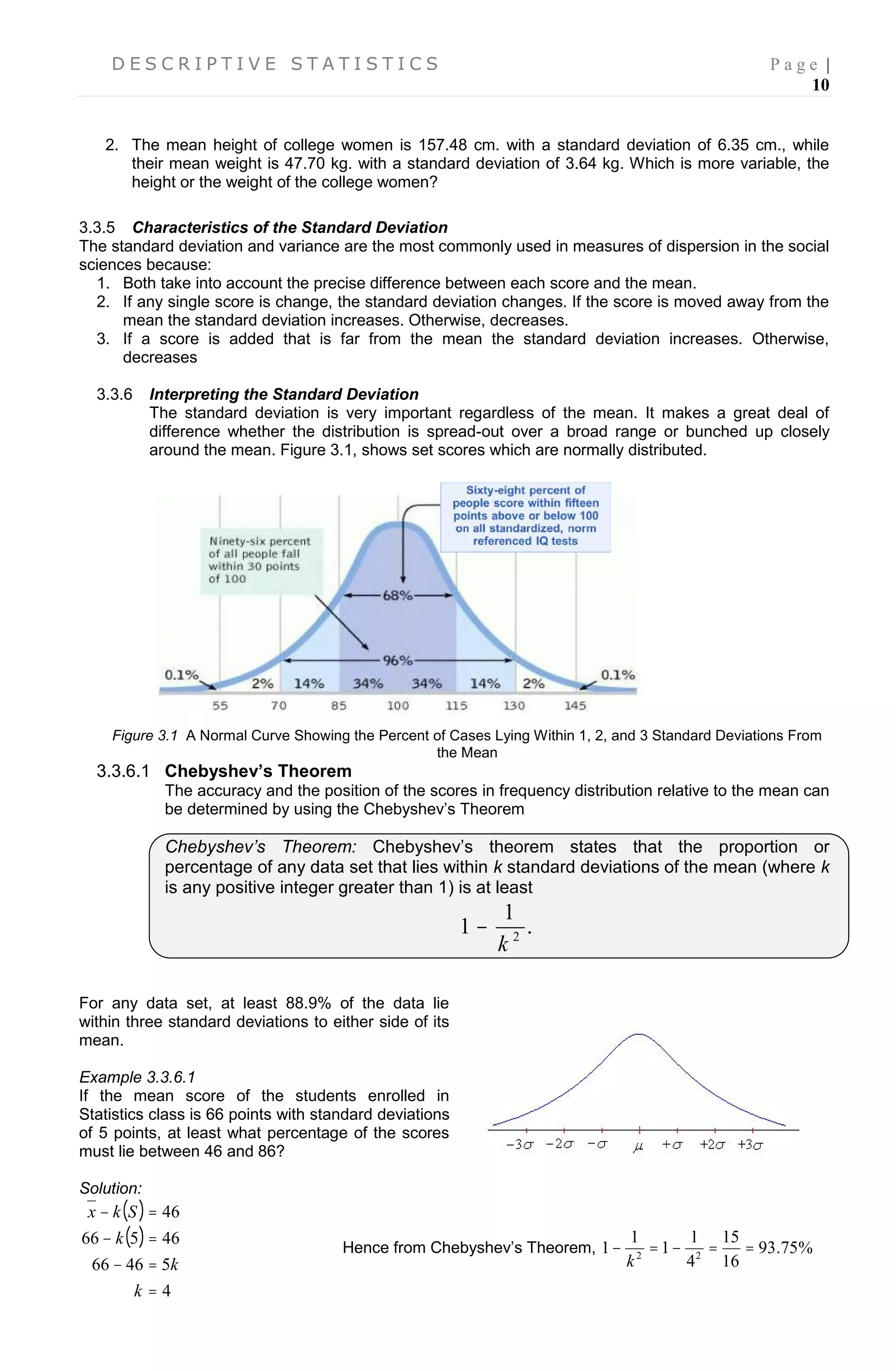 D E S C R I P T I V E S T A T I S T I C S P a g e |
10
2. The mean height of college women is 157.48 cm. with a standard deviation of 6.35 cm., while
their mean weight is 47.70 kg. with a standard deviation of 3.64 kg. Which is more variable, the
height or the weight of the college women?
3.3.5 Characteristics of the Standard Deviation
The standard deviation and variance are the most commonly used in measures of dispersion in the social
sciences because:
1. Both take into account the precise difference between each score and the mean.
2. If any single score is change, the standard deviation changes. If the score is moved away from the
mean the standard deviation increases. Otherwise, decreases.
3. If a score is added that is far from the mean the standard deviation increases. Otherwise,
decreases
3.3.6 Interpreting the Standard Deviation
The standard deviation is very important regardless of the mean. It makes a great deal of
difference whether the distribution is spread-out over a broad range or bunched up closely
around the mean. Figure 3.1, shows set scores which are normally distributed.
3.3.6.1
Figure 3.1 A Normal Curve Showing the Percent of Cases Lying Within 1, 2, and 3 Standard Deviations From
the Mean
3.3.6.1 Chebyshev’s Theorem
The accuracy and the position of the scores in frequency distribution relative to the mean can
be determined by using the Chebyshev’s Theorem
Chebyshev’s Theorem: Chebyshev’s theorem states that the proportion or
percentage of any data set that lies within k standard deviations of the mean (where k
is any positive integer greater than 1) is at least
.
1
1 2
k

For any data set, at least 88.9% of the data lie
within three standard deviations to either side of its
mean.
Example 3.3.6.1
If the mean score of the students enrolled in
Statistics class is 66 points with standard deviations
of 5 points, at least what percentage of the scores
must lie between 46 and 86?
Solution:
 
 
4
54666
46566
46




k
k
k
Skx
Hence from Chebyshev’s Theorem, %75.93
16
15
4
1
1
1
1 22

k
 