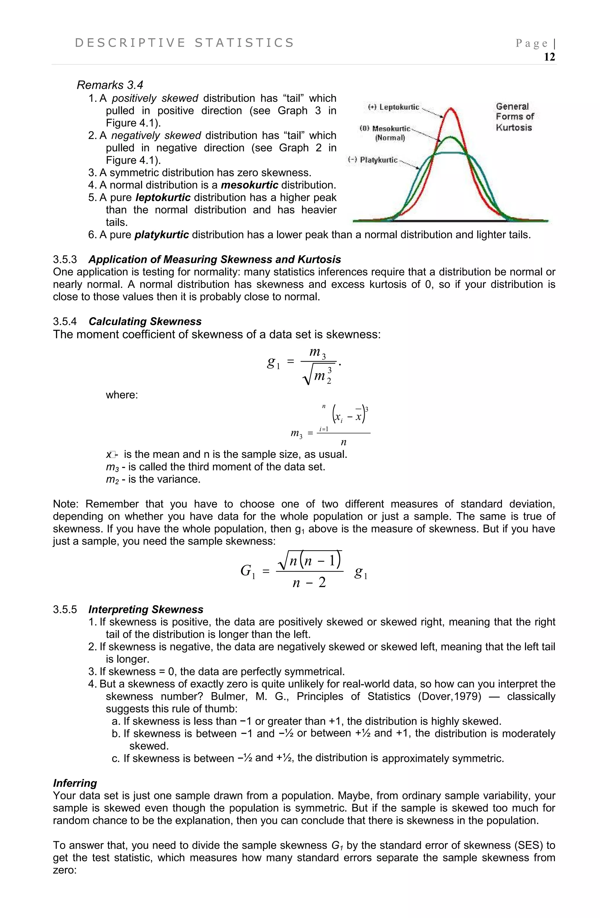 D E S C R I P T I V E S T A T I S T I C S P a g e |
12
Remarks 3.4
1. A positively skewed distribution has “tail” which
pulled in positive direction (see Graph 3 in
Figure 4.1).
2. A negatively skewed distribution has “tail” which
pulled in negative direction (see Graph 2 in
Figure 4.1).
3. A symmetric distribution has zero skewness.
4. A normal distribution is a mesokurtic distribution.
5. A pure leptokurtic distribution has a higher peak
than the normal distribution and has heavier
tails.
6. A pure platykurtic distribution has a lower peak than a normal distribution and lighter tails.
3.5.3 Application of Measuring Skewness and Kurtosis
One application is testing for normality: many statistics inferences require that a distribution be normal or
nearly normal. A normal distribution has skewness and excess kurtosis of 0, so if your distribution is
close to those values then it is probably close to normal.
3.5.4 Calculating Skewness
The moment coefficient of skewness of a data set is skewness:
.
3
2
3
1
m
m
g 
where:
 
n
xx
m
n
i
i

 1
3
3
x̄ - is the mean and n is the sample size, as usual.
m3 - is called the third moment of the data set.
m2 - is the variance.
Note: Remember that you have to choose one of two different measures of standard deviation,
depending on whether you have data for the whole population or just a sample. The same is true of
skewness. If you have the whole population, then g1 above is the measure of skewness. But if you have
just a sample, you need the sample skewness:
 
11
2
1
g
n
nn
G 



3.5.5 Interpreting Skewness
1. If skewness is positive, the data are positively skewed or skewed right, meaning that the right
tail of the distribution is longer than the left.
2. If skewness is negative, the data are negatively skewed or skewed left, meaning that the left tail
is longer.
3. If skewness = 0, the data are perfectly symmetrical.
4. But a skewness of exactly zero is quite unlikely for real-world data, so how can you interpret the
skewness number? Bulmer, M. G., Principles of Statistics (Dover,1979) — classically
suggests this rule of thumb:
a. If skewness is less than −1 or greater than +1, the distribution is highly skewed.
b. If skewness is between −1 and −½ or between +½ and +1, the distribution is moderately
skewed.
c. If skewness is between −½ and +½, the distribution is approximately symmetric.
Inferring
Your data set is just one sample drawn from a population. Maybe, from ordinary sample variability, your
sample is skewed even though the population is symmetric. But if the sample is skewed too much for
random chance to be the explanation, then you can conclude that there is skewness in the population.
To answer that, you need to divide the sample skewness G1 by the standard error of skewness (SES) to
get the test statistic, which measures how many standard errors separate the sample skewness from
zero:
 