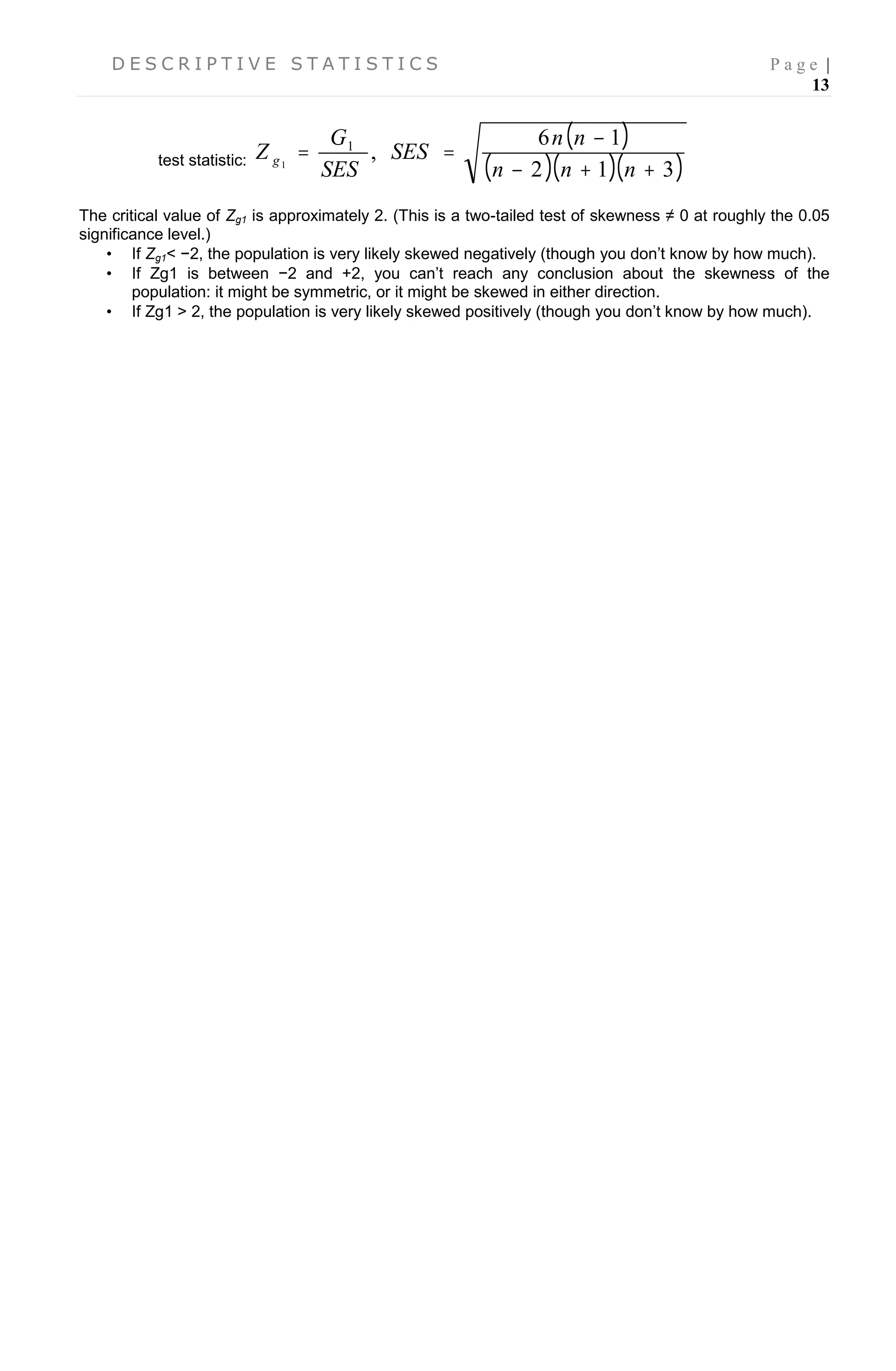 D E S C R I P T I V E S T A T I S T I C S P a g e |
13
test statistic:
 
   312
16
,1
1



nnn
nn
SES
SES
G
Z g
The critical value of Zg1 is approximately 2. (This is a two-tailed test of skewness ≠ 0 at roughly the 0.05
significance level.)
 If Zg1< −2, the population is very likely skewed negatively (though you don’t know by how much).
 If Zg1 is between −2 and +2, you can’t reach any conclusion about the skewness of the
population: it might be symmetric, or it might be skewed in either direction.
 If Zg1 > 2, the population is very likely skewed positively (though you don’t know by how much).
 