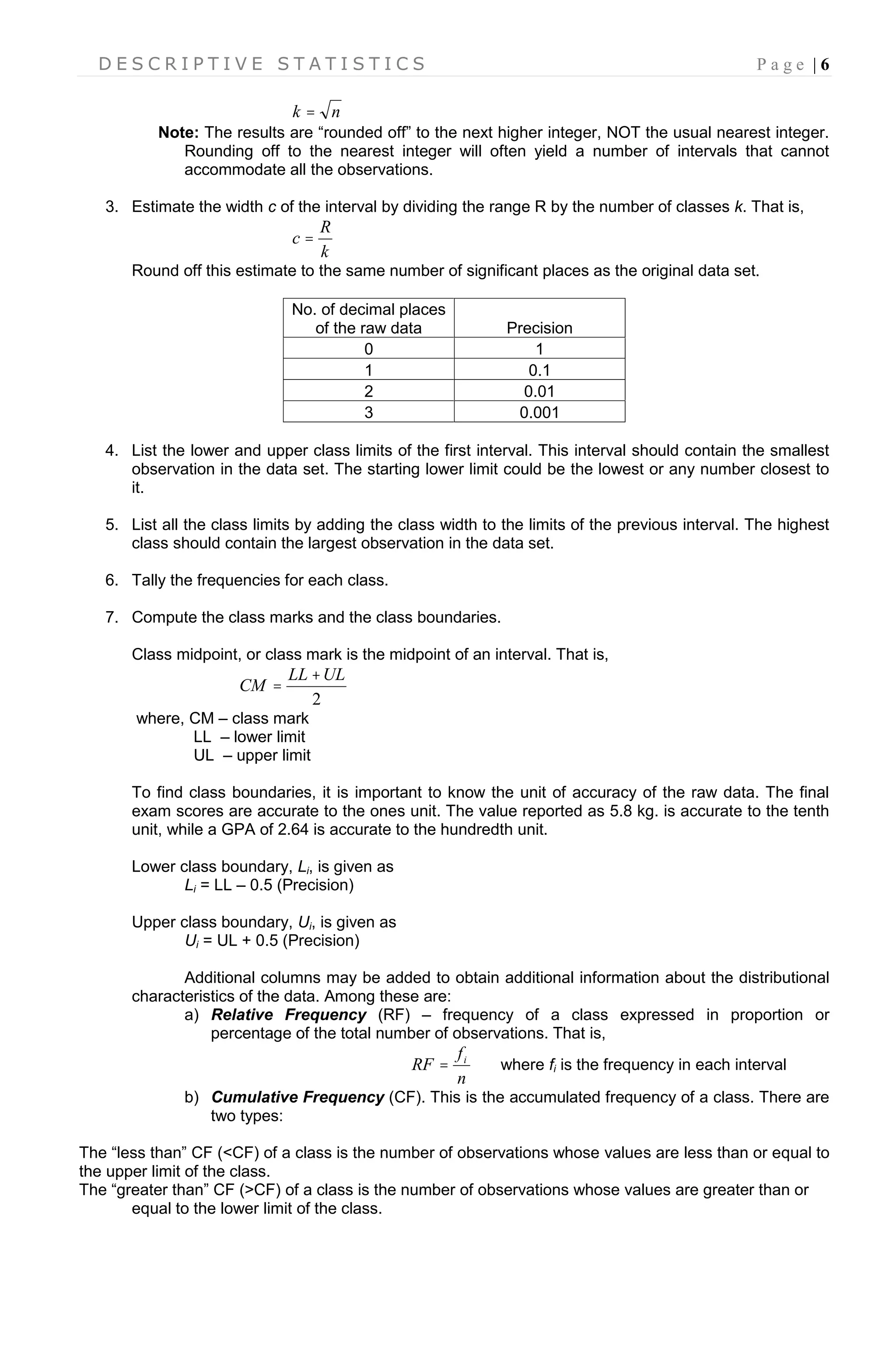 D E S C R I P T I V E S T A T I S T I C S P a g e | 6
nk 
Note: The results are “rounded off” to the next higher integer, NOT the usual nearest integer.
Rounding off to the nearest integer will often yield a number of intervals that cannot
accommodate all the observations.
3. Estimate the width c of the interval by dividing the range R by the number of classes k. That is,
k
R
c 
Round off this estimate to the same number of significant places as the original data set.
No. of decimal places
of the raw data Precision
0 1
1 0.1
2 0.01
3 0.001
4. List the lower and upper class limits of the first interval. This interval should contain the smallest
observation in the data set. The starting lower limit could be the lowest or any number closest to
it.
5. List all the class limits by adding the class width to the limits of the previous interval. The highest
class should contain the largest observation in the data set.
6. Tally the frequencies for each class.
7. Compute the class marks and the class boundaries.
Class midpoint, or class mark is the midpoint of an interval. That is,
2
ULLL
CM


where, CM – class mark
LL – lower limit
UL – upper limit
To find class boundaries, it is important to know the unit of accuracy of the raw data. The final
exam scores are accurate to the ones unit. The value reported as 5.8 kg. is accurate to the tenth
unit, while a GPA of 2.64 is accurate to the hundredth unit.
Lower class boundary, Li, is given as
Li = LL – 0.5 (Precision)
Upper class boundary, Ui, is given as
Ui = UL + 0.5 (Precision)
Additional columns may be added to obtain additional information about the distributional
characteristics of the data. Among these are:
a) Relative Frequency (RF) – frequency of a class expressed in proportion or
percentage of the total number of observations. That is,
n
f
RF i
 where fi is the frequency in each interval
b) Cumulative Frequency (CF). This is the accumulated frequency of a class. There are
two types:
The “less than” CF (<CF) of a class is the number of observations whose values are less than or equal to
the upper limit of the class.
The “greater than” CF (>CF) of a class is the number of observations whose values are greater than or
equal to the lower limit of the class.
 