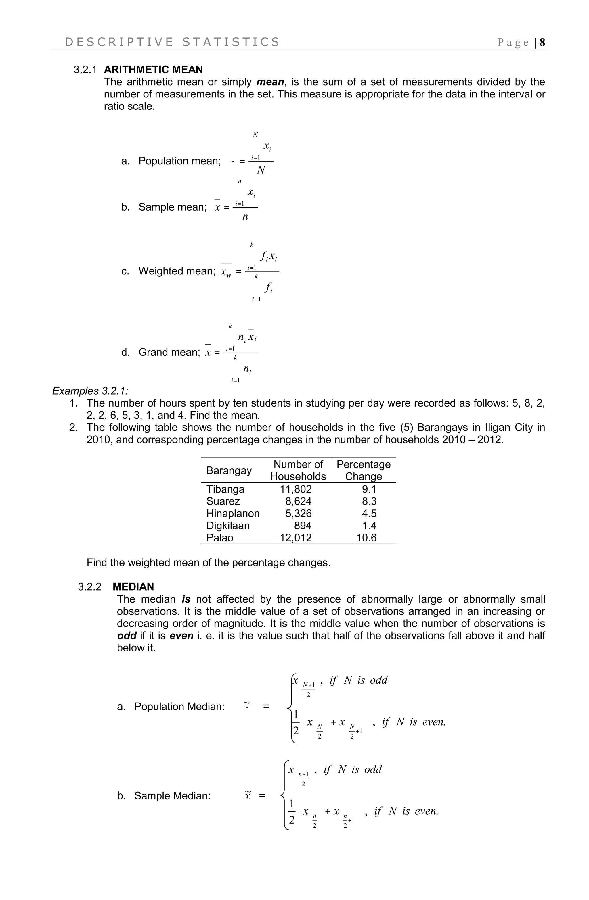 D E S C R I P T I V E S T A T I S T I C S P a g e | 8
3.2.1 ARITHMETIC MEAN
The arithmetic mean or simply mean, is the sum of a set of measurements divided by the
number of measurements in the set. This measure is appropriate for the data in the interval or
ratio scale.
a. Population mean;
N
x
N
i
i
 1

b. Sample mean;
n
x
x
n
i
i
 1
c. Weighted mean;




 k
i
i
k
i
ii
w
f
xf
x
1
1
d. Grand mean;




 k
i
i
k
i
ii
n
xn
x
1
1
Examples 3.2.1:
1. The number of hours spent by ten students in studying per day were recorded as follows: 5, 8, 2,
2, 2, 6, 5, 3, 1, and 4. Find the mean.
2. The following table shows the number of households in the five (5) Barangays in Iligan City in
2010, and corresponding percentage changes in the number of households 2010 – 2012.
Barangay
Number of
Households
Percentage
Change
Tibanga 11,802 9.1
Suarez 8,624 8.3
Hinaplanon 5,326 4.5
Digkilaan 894 1.4
Palao 12,012 10.6
Find the weighted mean of the percentage changes.
3.2.2 MEDIAN
The median is not affected by the presence of abnormally large or abnormally small
observations. It is the middle value of a set of observations arranged in an increasing or
decreasing order of magnitude. It is the middle value when the number of observations is
odd if it is even i. e. it is the value such that half of the observations fall above it and half
below it.
a. Population Median: ~ =
.,
2
1
,
1
22
2
1
evenisNifxx
oddisNifx
NN
N


























 
b. Sample Median: x~ =
.,
2
1
,
1
22
2
1
evenisNifxx
oddisNifx
nn
n


























 
 