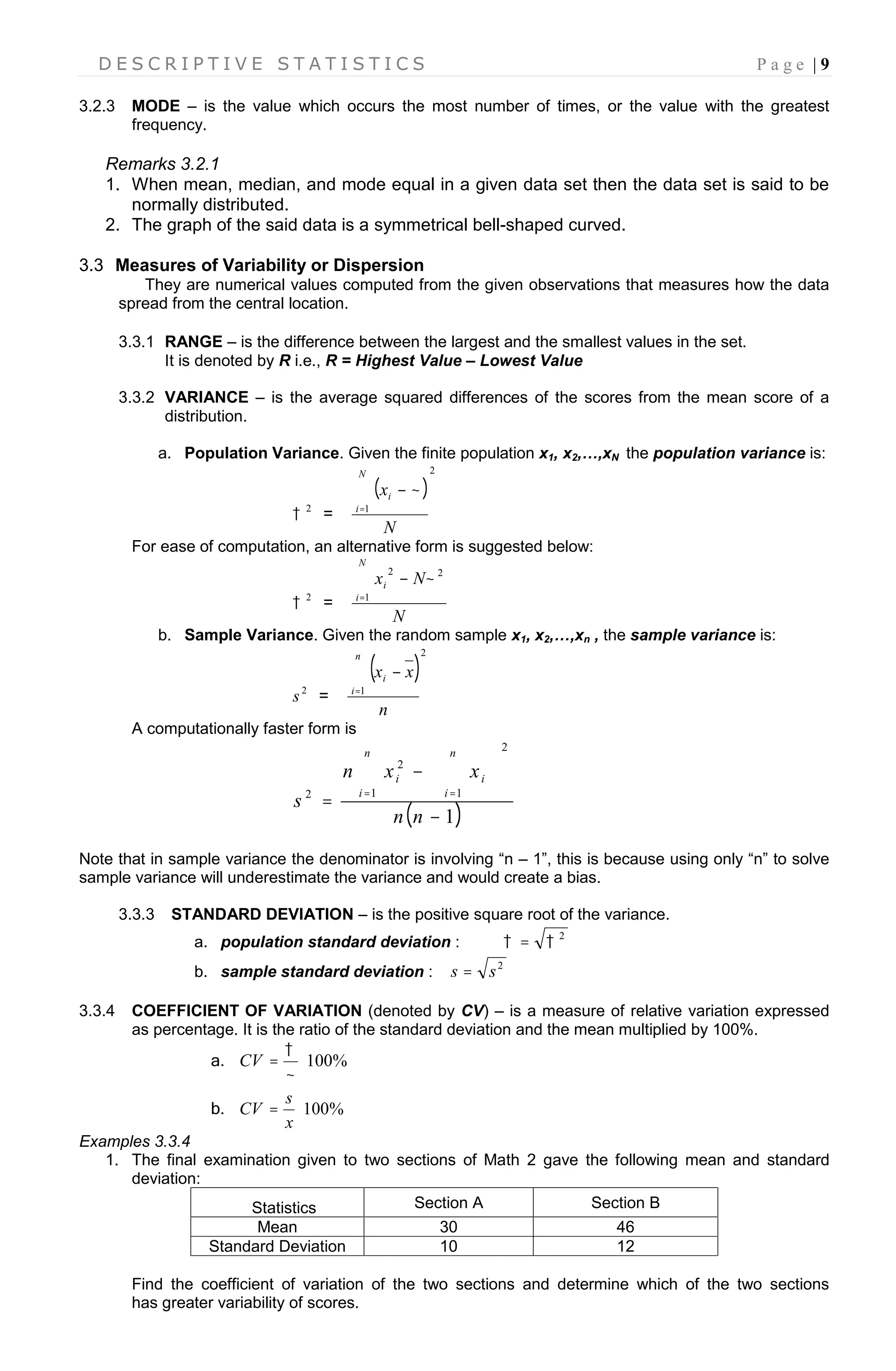D E S C R I P T I V E S T A T I S T I C S P a g e | 9
3.2.3 MODE – is the value which occurs the most number of times, or the value with the greatest
frequency.
Remarks 3.2.1
1. When mean, median, and mode equal in a given data set then the data set is said to be
normally distributed.
2. The graph of the said data is a symmetrical bell-shaped curved.
3.3 Measures of Variability or Dispersion
They are numerical values computed from the given observations that measures how the data
spread from the central location.
3.3.1 RANGE – is the difference between the largest and the smallest values in the set.
It is denoted by R i.e., R = Highest Value – Lowest Value
3.3.2 VARIANCE – is the average squared differences of the scores from the mean score of a
distribution.
a. Population Variance. Given the finite population x1, x2,…,xN the population variance is:
2
 =
 
2
1
N
x
N
i
i
 
For ease of computation, an alternative form is suggested below:
2
 =
N
Nx
N
i
i

1
22

b. Sample Variance. Given the random sample x1, x2,…,xn , the sample variance is:
2
s =
 
2
1
n
xx
n
i
i

A computationally faster form is
 1
1
2
1
2
2









  
nn
xxn
s
n
i
n
i
ii
Note that in sample variance the denominator is involving “n – 1”, this is because using only “n” to solve
sample variance will underestimate the variance and would create a bias.
3.3.3 STANDARD DEVIATION – is the positive square root of the variance.
a. population standard deviation :
2
 
b. sample standard deviation :
2
ss 
3.3.4 COEFFICIENT OF VARIATION (denoted by CV) – is a measure of relative variation expressed
as percentage. It is the ratio of the standard deviation and the mean multiplied by 100%.
a. %100


CV
b. %100
x
s
CV
Examples 3.3.4
1. The final examination given to two sections of Math 2 gave the following mean and standard
deviation:
Statistics Section A Section B
Mean 30 46
Standard Deviation 10 12
Find the coefficient of variation of the two sections and determine which of the two sections
has greater variability of scores.
 