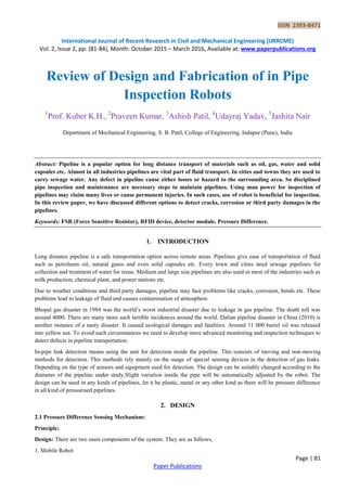 ISSN 2393-8471
International Journal of Recent Research in Civil and Mechanical Engineering (IJRRCME)
Vol. 2, Issue 2, pp: (81-84), Month: October 2015 – March 2016, Available at: www.paperpublications.org
Page | 81
Paper Publications
Review of Design and Fabrication of in Pipe
Inspection Robots
1
Prof. Kuber K.H., 2
Praveen Kumar, 3
Ashish Patil, 4
Udayraj Yadav, 5
Jashita Nair
Department of Mechanical Engineering, S. B. Patil, College of Engineering, Indapur (Pune), India
Abstract: Pipeline is a popular option for long distance transport of materials such as oil, gas, water and solid
capsules etc. Almost in all industries pipelines are vital part of fluid transport. In cities and towns they are used to
carry sewage water. Any defect in pipeline cause either losses or hazard to the surrounding area. So disciplined
pipe inspection and maintenance are necessary steps to maintain pipelines. Using man power for inspection of
pipelines may claim many lives or cause permanent injuries. In such cases, use of robot is beneficial for inspection.
In this review paper, we have discussed different options to detect cracks, corrosion or third party damages in the
pipelines.
Keywords: FSR (Force Sensitive Resistor), RFID device, detector module, Pressure Difference.
1. INTRODUCTION
Long distance pipeline is a safe transportation option across remote areas. Pipelines give ease of transportation of fluid
such as petroleum oil, natural gases and even solid capsules etc. Every town and cities need sewage pipelines for
collection and treatment of water for reuse. Medium and large size pipelines are also used in most of the industries such as
milk production, chemical plant, and power stations etc.
Due to weather conditions and third party damages, pipeline may face problems like cracks, corrosion, bends etc. These
problems lead to leakage of fluid and causes contamination of atmosphere.
Bhopal gas disaster in 1984 was the world’s worst industrial disaster due to leakage in gas pipeline. The death toll was
around 4000. There are many more such terrible incidences around the world. Dalian pipeline disaster in China (2010) is
another instance of a nasty disaster. It caused ecological damages and fatalities. Around 11 000 barrel oil was released
into yellow sea. To avoid such circumstances we need to develop more advanced monitoring and inspection techniques to
detect defects in pipeline transportation.
In-pipe leak detection means using the unit for detection inside the pipeline. This consists of moving and non-moving
methods for detection. This methods rely mainly on the usage of special sensing devices in the detection of gas leaks.
Depending on the type of sensors and equipment used for detection. The design can be suitably changed according to the
diameter of the pipeline under study.Slight variation inside the pipe will be automatically adjusted by the robot. The
design can be used in any kinds of pipelines, let it be plastic, metal or any other kind as there will be pressure difference
in all kind of pressurised pipelines.
2. DESIGN
2.1 Pressure Difference Sensing Mechanism:
Principle:
Design: There are two main components of the system. They are as follows,
1. Mobile Robot
 