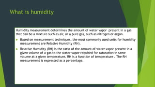 What is humidity
Humidity measurement determines the amount of water vapor present in a gas
that can be a mixture such as ...