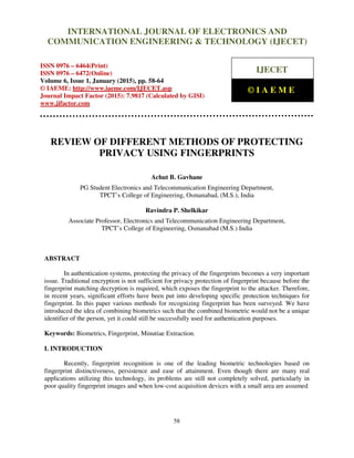 International Journal of Electronics and Communication Engineering & Technology (IJECET), ISSN 0976 –
6464(Print), ISSN 0976 – 6472(Online), Volume 6, Issue 1, January (2015), pp. 58-64 © IAEME
58
REVIEW OF DIFFERENT METHODS OF PROTECTING
PRIVACY USING FINGERPRINTS
Achut B. Gavhane
PG Student Electronics and Telecommunication Engineering Department,
TPCT’s College of Engineering, Osmanabad, (M.S.), India
Ravindra P. Shelkikar
Associate Professor, Electronics and Telecommunication Engineering Department,
TPCT’s College of Engineering, Osmanabad (M.S.) India
ABSTRACT
In authentication systems, protecting the privacy of the fingerprints becomes a very important
issue. Traditional encryption is not sufficient for privacy protection of fingerprint because before the
fingerprint matching decryption is required, which exposes the fingerprint to the attacker. Therefore,
in recent years, significant efforts have been put into developing specific protection techniques for
fingerprint. In this paper various methods for recognizing fingerprint has been surveyed. We have
introduced the idea of combining biometrics such that the combined biometric would not be a unique
identifier of the person, yet it could still be successfully used for authentication purposes.
Keywords: Biometrics, Fingerprint, Minutiae Extraction.
I. INTRODUCTION
Recently, fingerprint recognition is one of the leading biometric technologies based on
fingerprint distinctiveness, persistence and ease of attainment. Even though there are many real
applications utilizing this technology, its problems are still not completely solved, particularly in
poor quality fingerprint images and when low-cost acquisition devices with a small area are assumed
INTERNATIONAL JOURNAL OF ELECTRONICS AND
COMMUNICATION ENGINEERING & TECHNOLOGY (IJECET)
ISSN 0976 – 6464(Print)
ISSN 0976 – 6472(Online)
Volume 6, Issue 1, January (2015), pp. 58-64
© IAEME: http://www.iaeme.com/IJECET.asp
Journal Impact Factor (2015): 7.9817 (Calculated by GISI)
www.jifactor.com
IJECET
© I A E M E
 