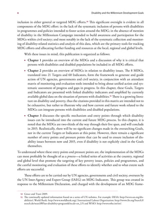 x                                                                       Disability and the Millennium Development Goals


inclusion in either general or targeted MDG efforts.14 This significant oversight is evident in all
components of the MDG effort: in the lack of the systematic inclusion of persons with disabilities
in programmes and policies intended to foster action around the MDG; in the absence of mention
of disability in the Millennium Campaign intended to build awareness and participation for the
MDGs within civil society; and most notably in the lack of the systematic collection and monitor-
ing of disability-related statistics and analysis of this data, which are the primary tools for tracking
MDG efforts and allocating further funding and resources at the local, regional and global levels.
         With these issues in mind, this publication is organized as follows:
         •	 Chapter 1 provides an overview of the MDGs and a discussion of why it is critical that
            persons with disabilities and disabled populations be included in all MDG efforts.
         •	 Chapter 2 provides an overview of MDGs in relation to disability issues. The 8 MDGs,
            translated into 21 Targets and 60 Indicators, form the framework to generate and guide
            action of UN agencies, governments and civil society, in conjunction with an attendant
            matrix of monitoring and evaluation tools intended to bring about unified action and sys-
            tematic assessment of progress and gaps in progress. In this chapter, these Goals, Targets
            and Indicators are presented with linked disability indicators and amplified by currently
            available global data on the situation of persons with disabilities.15 There is a growing litera-
            ture on disability and poverty, thus the citations provided in this matrix are intended not to
            be exhaustive, but rather to illustrate why and how current and future work related to the
            MDGs can integrate persons with disabilities and disabled populations.
         •	 Chapter 3 discusses the specific mechanism and entry points through which disability
            issues can be introduced into the current and future MDG process. In this chapter, it is
            noted that the MDGs are two-thirds of the way through their live span, and will conclude
            in 2015. Realistically, there will be no significant changes made in the overarching Goals,
            nor in the current Targets or Indicators at this point. However, there remain a significant
            number of entry points and pressure points that can be used to ensure inclusion of dis-
            ability issues between now and 2015, even if disability is not explicitly cited in the Goals
            themselves.
To understand where these entry points and pressure points are, the implementation of the MDGs
can most profitably be thought of as a process—a linked series of activities at the country, regional
and global level that promote the targeting of key poverty issues, policies and programmes, and
the careful monitoring and evaluation of these efforts to identify whether and to what extent such
efforts are successful.
     These efforts are to be carried out by UN agencies, governments and civil society, overseen by
the UN Inter-Agency and Expert Group (IAEG) on MDG Indicators. This group was created in
response to the Millennium Declaration, and charged with the development of an MDG frame-

    14   Groce and Trani 2009.
    15   The continually updated information found on a series of UN websites. For example: DESA: http://www.un.org/dis-
         abilities/; World Bank: http://www.worldbank.org/, International Labour Organization: http://www.ilo.org/Search3/
         search.do?searchWhat=disability+program&locale=en_US and WHO: http://www.who.int/en/.
 