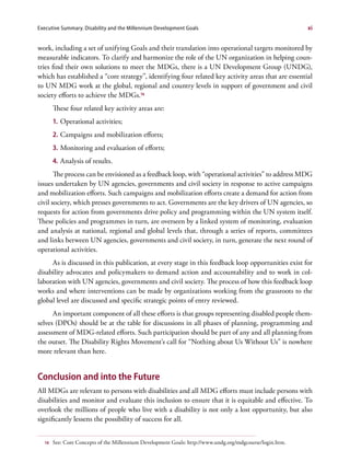 Executive Summary. Disability and the Millennium Development Goals                                        xi


work, including a set of unifying Goals and their translation into operational targets monitored by
measurable indicators. To clarify and harmonize the role of the UN organization in helping coun-
tries find their own solutions to meet the MDGs, there is a UN Development Group (UNDG),
which has established a “core strategy”, identifying four related key activity areas that are essential
to UN MDG work at the global, regional and country levels in support of government and civil
society efforts to achieve the MDGs.16
       These four related key activity areas are:
       1. Operational activities;
       2. Campaigns and mobilization efforts;
       3. Monitoring and evaluation of efforts;
       4. Analysis of results.
       The process can be envisioned as a feedback loop, with “operational activities” to address MDG
issues undertaken by UN agencies, governments and civil society in response to active campaigns
and mobilization efforts. Such campaigns and mobilization efforts create a demand for action from
civil society, which presses governments to act. Governments are the key drivers of UN agencies, so
requests for action from governments drive policy and programming within the UN system itself.
These policies and programmes in turn, are overseen by a linked system of monitoring, evaluation
and analysis at national, regional and global levels that, through a series of reports, committees
and links between UN agencies, governments and civil society, in turn, generate the next round of
operational activities.
     As is discussed in this publication, at every stage in this feedback loop opportunities exist for
disability advocates and policymakers to demand action and accountability and to work in col-
laboration with UN agencies, governments and civil society. The process of how this feedback loop
works and where interventions can be made by organizations working from the grassroots to the
global level are discussed and specific strategic points of entry reviewed.
      An important component of all these efforts is that groups representing disabled people them-
selves (DPOs) should be at the table for discussions in all phases of planning, programming and
assessment of MDG-related efforts. Such participation should be part of any and all planning from
the outset. The Disability Rights Movement’s call for “Nothing about Us Without Us” is nowhere
more relevant than here.


Conclusion and into the Future
All MDGs are relevant to persons with disabilities and all MDG efforts must include persons with
disabilities and monitor and evaluate this inclusion to ensure that it is equitable and effective. To
overlook the millions of people who live with a disability is not only a lost opportunity, but also
significantly lessens the possibility of success for all.


  16   See: Core Concepts of the Millennium Development Goals: http://www.undg.org/mdgcourse/login.htm.
 