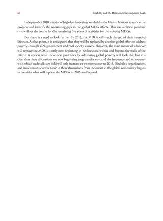 xii                                                          Disability and the Millennium Development Goals


     In September 2010, a series of high-level meetings was held at the United Nations to review the
progress and identify the continuing gaps in the global MDG efforts. This was a critical juncture
that will set the course for the remaining five years of activities for the existing MDGs.
      But there is a need to look further. In 2015, the MDGs will reach the end of their intended
lifespan. At that point, it is anticipated that they will be replaced by another global effort to address
poverty through UN, government and civil society sources. However, the exact nature of whatever
will replace the MDGs is only now beginning to be discussed within and beyond the walls of the
UN. It is unclear what these new guidelines for addressing global poverty will look like, but it is
clear that these discussions are now beginning to get under way, and the frequency and seriousness
with which such talks are held will only increase as we move closer to 2015. Disability organizations
and issues must be at the table in these discussions from the outset as the global community begins
to consider what will replace the MDGs in 2015 and beyond.
 