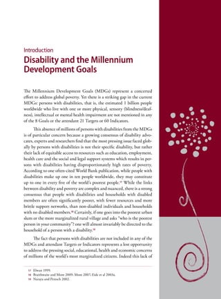 Introduction
Disability and the Millennium
Development Goals

The Millennium Development Goals (MDGs) represent a concerted
effort to address global poverty. Yet there is a striking gap in the current
MDGs: persons with disabilities, that is, the estimated 1 billion people
worldwide who live with one or more physical, sensory (blindness/deaf-
ness), intellectual or mental health impairment are not mentioned in any
of the 8 Goals or the attendant 21 Targets or 60 Indicators.
      This absence of millions of persons with disabilities from the MDGs
is of particular concern because a growing consensus of disability advo-
cates, experts and researchers find that the most pressing issue faced glob-
ally by persons with disabilities is not their specific disability, but rather
their lack of equitable access to resources such as education, employment,
health care and the social and legal support systems which results in per-
sons with disabilities having disproportionately high rates of poverty.
According to one often-cited World Bank publication, while people with
disabilities make up one in ten people worldwide, they may constitute
up to one in every five of the world’s poorest people.17 While the links
between disability and poverty are complex and nuanced, there is a strong
consensus that people with disabilities and households with disabled
members are often significantly poorer, with fewer resources and more
brittle support networks, than non-disabled individuals and households
with no disabled members.18 Certainly, if one goes into the poorest urban
slum or the more marginalized rural village and asks “who is the poorest
person in your community”? one will almost invariably be directed to the
household of a person with a disability.19
     The fact that persons with disabilities are not included in any of the
MDGs and attendant Targets or Indicators represents a lost opportunity
to address the pressing social, educational, health and economic concerns
of millions of the world’s most marginalized citizens. Indeed this lack of


  17   Elwan 1999.
  18   Braithwaite and Mont 2009; Mont 2007; Eide et al 2003a.
  19   Naraya and Petesch 2002.
 
