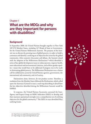 Chapter 1
What are the MDGs and why
are they important for persons
with disabilities?

Background
In September 2000, the United Nations brought together in New York
189 UN Member States, including 147 Heads of State or Government,
for the United Nations Millennium Summit. The purpose of the Sum-
mit was to discuss the pressing issue of global poverty, in order to build a
consensus and identify a unifying set of objectives for action by the global
community. After extensive discussion and debate, the Summit closed
with the adoption of the Millennium Declaration, 26 which identified a
series of key global development issues to reduce poverty, improve health,
meet educational and environmental concerns, and achieve gender equal-
ity—issues that would have to be addressed if progress was to be made
in eliminating global poverty. The Millennium Declaration was a clarion
call for collaborative action by United Nations agencies, governments, the
international aid community and civil society.
       Declarations alone, however, do not produce action. Therefore, a
resolution from the Member States followed the Declaration, which called
upon the Secretary-General to issue a road map describing in detail how
the key objectives identified during the Millennium Summit would be
fulfilled.
     In response, the United Nations Secretariat convened the Inter-
Agency and Expert Group on MDG Indicators (IAEG) to develop and
then maintain operational oversight over a comprehensive set of unifying
objectives for the global community.27 The IAEG in turn identified 8 key
unifying Goals.




  26   http://www.un.org/millennium/summit.htm.
  27   http://mdgs.un.org/unsd/mdg/Default.aspx.
 