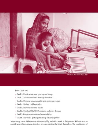 After Polio. Main Uddin Photo, 2002




     These Goals are:
     •	 Goal 1. Eradicate extreme poverty and hunger
     •	 Goal 2. Achieve universal primary education
     •	 Goal 3. Promote gender equality and empower women
     •	 Goal 4. Reduce child mortality
     •	 Goal 5. Improve maternal health
     •	 Goal 6. Combat HIV/AIDS, malaria and other diseases
     •	 Goal 7. Ensure environmental sustainability
     •	 Goal 8. Develop a global partnership for development
Importantly, these 8 Goals were accompanied by an initial set of 18 Targets and 48 Indicators to
provide a set of measurable objectives towards meeting the Goals themselves. The resulting set of
 