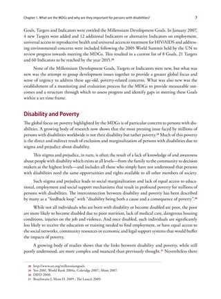 Chapter 1. What are the MDGs and why are they important for persons with disabilities?              7


Goals, Targets and Indicators were entitled the Millennium Development Goals. In January 2007,
4 new Targets were added and 12 additional Indicators or alternative Indicators on employment,
universal access to reproductive health and universal access to treatment for HIV/AIDS and address-
ing environmental concerns were included following the 2005 World Summit held by the UN to
review progress towards meeting the MDGs. This resulted in a current list of 8 Goals, 21 Targets
and 60 Indicators to be reached by the year 2015.28
     None of the Millennium Development Goals, Targets or Indicators were new, but what was
new was the attempt to group development issues together to provide a greater global focus and
sense of urgency to address these age-old, poverty-related concerns. What was also new was the
establishment of a monitoring and evaluation process for the MDGs to provide measurable out-
comes and a structure through which to assess progress and identify gaps in meeting these Goals
within a set time frame.


Disability and Poverty
The global focus on poverty highlighted by the MDGs is of particular concern to persons with dis-
abilities. A growing body of research now shows that the most pressing issue faced by millions of
persons with disabilities worldwide is not their disability but rather poverty.29 Much of this poverty
is the direct and indirect result of exclusion and marginalization of persons with disabilities due to
stigma and prejudice about disability.
     This stigma and prejudice, in turn, is often the result of a lack of knowledge of and awareness
about people with disability which exists at all levels—from the family to the community to decision
makers at the highest levels—and includes all those who simply have not understood that persons
with disabilities need the same opportunities and rights available to all other members of society.
     Such stigma and prejudice leads to social marginalization and lack of equal access to educa-
tional, employment and social support mechanisms that result in profound poverty for millions of
persons with disabilities. The interconnection between disability and poverty has been described
by many as a “feedback loop” with “disability being both a cause and a consequence of poverty”.30
       While not all individuals who are born with disability or become disabled are poor, the poor
are more likely to become disabled due to poor nutrition, lack of medical care, dangerous housing
conditions, injuries on the job and violence. And once disabled, such individuals are significantly
less likely to receive the education or training needed to find employment, or have equal access to
the social networks, community resources or economic and legal support systems that would buffer
the impacts of poverty.
     A growing body of studies shows that the links between disability and poverty, while still
poorly understood, are more complex and nuanced than previously thought.31 Nevertheless there


  28   http://www.un.org/millenniumgoals.
  29   Yeo 2001, World Bank 2004a, Coleridge 2007.; Mont 2007.
  30   DIFD 2000.
  31   Braithwaite J, Mont D. 2009 ; The Lancet 2009.
 