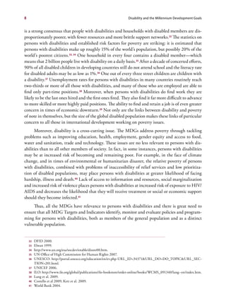 8                                                                    Disability and the Millennium Development Goals


is a strong consensus that people with disabilities and households with disabled members are dis-
proportionately poorer, with fewer resources and more brittle support networks.32 The statistics on
persons with disabilities and established risk factors for poverty are striking: it is estimated that
persons with disabilities make up roughly 15% of the world’s population, but possibly 20% of the
world’s poorest citizens.33, 34 One household in every four contains a disabled member—which
means that 2 billion people live with disability on a daily basis.35 After a decade of concerted efforts,
90% of all disabled children in developing countries still do not attend school and the literacy rate
for disabled adults may be as low as 1%.36 One out of every three street children are children with
a disability.37 Unemployment rates for persons with disabilities in many countries routinely reach
two-thirds or more of all those with disabilities, and many of those who are employed are able to
find only part-time positions.38 Moreover, when persons with disabilities do find work they are
likely to be the last ones hired and the first ones fired. They also find it far more difficult to advance
to more skilled or more highly paid positions. The ability to find and retain a job is of even greater
concern in times of economic downturn.39 Not only are the links between disability and poverty
of note in themselves, but the size of the global disabled population makes these links of particular
concern to all those in international development working on poverty issues.
      Moreover, disability is a cross-cutting issue. The MDGs address poverty through tackling
problems such as improving education, health, employment, gender equity and access to food,
water and sanitation, trade and technology. These issues are no less relevant to persons with dis-
abilities than to all other members of society. In fact, in some instances, persons with disabilities
may be at increased risk of becoming and remaining poor. For example, in the face of climate
change, and in times of environmental or humanitarian disaster, the relative poverty of persons
with disabilities, combined with problems of inaccessibility of relief services and low prioritiza-
tion of disabled populations, may place persons with disabilities at greater likelihood of facing
hardship, illness and death.40 Lack of access to information and resources, social marginalization
and increased risk of violence places persons with disabilities at increased risk of exposure to HIV/
AIDS and decreases the likelihood that they will receive treatment or social or economic support
should they become infected.41
     Thus, all the MDGs have relevance to persons with disabilities and there is great need to
ensure that all MDG Targets and Indicators identify, monitor and evaluate policies and program-
ming for persons with disabilities, both as members of the general population and as a distinct
vulnerable population.


    32   DFID 2000.
    33   Elwan 1999.
    34   http://www.un.org/esa/socdev/enable/dissre00.htm.
    35   UN Office of High Commission for Human Rights 2007.
    36   UNESCO: http://portal.unesco.org/education/en/ev.php-URL_ID=34371&URL_DO=DO_TOPIC&URL_SEC-
         TION=201.html.
    37   UNICEF 2006.
    38   ILO: http://www.ilo.org/global/publications/ilo-bookstore/order-online/books/WCMS_091340/lang--en/index.htm.
    39   Lang et al. 2009.
    40   Costello et al 2009; Kett et al. 2009.
    41   World Bank 2004.
 