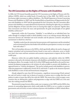 10                                                                       Disability and the Millennium Development Goals


The UN Convention on the Rights of Persons with Disabilities
In 2006, the UN General Assembly passed the UN Convention on the Rights of Persons with Dis-
abilities (CRPD), which was ratified barely 18 months later in May 2008. The CRPD is not the
first human rights instrument to address disabilities—The World Programme of Action Concerning
Persons with Disabilities in 198248 and The Standard Rule on Equalization of Opportunities for Per-
sons with Disabilities in 199349 laid the groundwork for the Convention. But the Convention offers
persons with disabilities an unprecedented level of protection, detailing the rights they are entitled to
and the obligations of States and other actors in ensuring these rights are respected. Together these
three instruments now frame the issues and operationalize the goals and principles of new global
disability architecture.50
      Importantly, within the Convention, “disability” is not defined on an individual basis, but
rather through an ecological model in which disability is seen as an evolving concept reflecting the
interaction between the individual and social attitudes and the physical, economic and political
environment in which he or she lives:
          	 “disability results from the interaction between persons with impairments and the attitudinal
            and environmental barriers that hinders full and effective participation in society on an equal
            basis with others”.51
      This is of immediate relevance to the MDGs, which specifically address the need to change and
improve attitudinal and environmental barriers found in areas such as education, access to health
care, food, clean water and basic sanitation and economic empowerment to improve the lives of the
world’s poor.
      Moreover, within this new global disability architecture, and explicitly within the CRPD,
attention is directed to the inclusion of persons with disabilities and disability issues in international
development efforts. For example, Article 32 (1) of the CRPD speaks specifically to the need for inter-
national development programmes to be inclusive of, and accessible to, persons with disabilities, an
approach known as “inclusive development”. The need to include persons with disabilities in poverty
reduction programmes is addressed in Article 28 (2), and Article 11 speaks to the situation of persons
with disabilities in times of risk and humanitarian emergencies.
      Already adopted by more than 80 Governments, a significant restructuring of both national
law and civil society is under way in dozens of countries as nations move to realign their laws and
policies in order to ensure they fall in line with the CRPD. This means that, at least on paper, many
countries that are shifting laws, policies and programmes to align with the CRPD are at the same
time also working towards the MDGs.
     The potential synergy between efforts under way in response to the CRPD and the MDGs thus
presents an outstanding opportunity which could enable the CRPD to act as a catalyst to national
governments and civil society to insure inclusion of persons with disabilities in MDG-related efforts.


     48   http://www.un.org/disabilities/default.asp?id=23).
     49   http://www.un.org/esa/socdev/enable/dissre00.htm.
     50   http://www.un.org/disabilities/.
     51   CRPD, Preamble e: http://www.un.org/disabilities/default.asp?id=150.
 