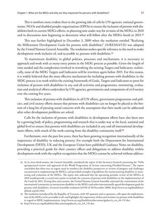 Chapter 1. What are the MDGs and why are they important for persons with disabilities?                                         11


       This is nowhere more evident than in the growing tide of calls by UN agencies, national govern-
ments, NGOs and disabled peoples organizations (DPOs) to ensure the inclusion of persons with dis-
abilities both in current MDGs efforts, in planning now under way for revision of the MDGs in 2010
and in discussions now beginning to determine what will follow after the MDGs finish in 2015.52
     This was further highlighted in December 3, 2009 when the resolution entitled “Realizing
the Millennium Development Goals for persons with disabilities” (A/RES/64/131) was adopted
by the United Nations General Assembly. The resolution makes specific reference to the need to make
development work inclusive of, and accessible to, persons with disabilities.53
       To mainstream disability in global policies, processes and mechanisms, it is necessary to
approach and work with as many entry points in the MDG process as possible. Given the length of
time needed and the complexities involved in reworking the existing Targets and Indicators, realisti-
cally, none of the MDG Targets and Indicators will be rewritten again before 2015. For this reason,
it is widely believed that the most effective mechanism for including persons with disabilities in the
MDG process is to work within the existing framework of Goals, Targets and Indicators to press for
inclusion of persons with disabilities in any and all activities and programmes, monitoring, evalua-
tion and analytical efforts undertaken by UN agencies, governments and components of civil society
over the coming five years.
       This inclusion of persons with disabilities in all UN efforts, government programmes and poli-
cies, and civil society efforts means that persons with disabilities can no longer be placed at the bot-
tom of a long list of pressing social concerns with the assumption that their needs can be addressed
after other development problems are solved.
      Calls for the inclusion of persons with disabilities in development efforts have also been met
by a growing body of policy, programming and research that is under way at the local, national and
global level to ensure that persons with disabilities are included in any and all international develop-
ment efforts, with much of the work coming from the disability community itself.54
     Furthermore, over the past few years, there has been growing recognition internationally of the
importance of disability in reducing poverty. For example both the Department for International
Development (DFID), UK and the European Union have published Guidance Notes on disability,
providing a practical guide for their country offices and delegations to address disability within
development work with the explicit recognition that the MDGs cannot be achieved without address-

  52   At its sixty-third session, the General Assembly considered the report of the Secretary-General containing the “Fifth
       quinquennial review and appraisal of the World Programme of Action concerning Disabled Persons”. The report
       concluded that there was an urgent need to reinforce the disability perspective in reviews of progress and challenges
       encountered in implementing the MDGs, and provided examples of guidelines for mainstreaming disability in moni-
       toring and evaluation of the MDGs. The report also indicated that the upcoming periodic review of the MDGs in
       2010 would provide a crucial entry point to include the concerns of persons with disabilities in the implementation of
       the Goals by 2015. During that same session, the United Nations General Assembly reiterated the commitment of the
       international community to mainstream disability in the MDGs and other internationally agreed development goals for
       persons with disabilities. (General Assembly resolution 63/150 of 18 December 2008). http://www.un.org/disabilities/
       default.asp?id=1463.
  53   The resolution introduced by the Republic of Tanzania, with 105 sponsors and co-sponsors, calls upon the implementa-
       tion of the MDGs to be accessible to all, and highlights the importance of data and statistics on persons with disabilities
       in regard to MDG implementation. http://www.un.org/disabilities/document/gadocs/a_res_64-131.doc.
  54   http://www.un.org/disabilities/documents/gadocs/a_res_64_131.doc.
 