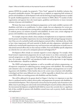 Chapter 1. What are the MDGs and why are they important for persons with disabilities?                13


opment (DFID) for example, has proposed a “Twin Track” approach for disability inclusion that
has gained considerable attention. This approach has an emphasis on supporting both inclusion of
persons with disabilities in all development work and the fostering of targeted programmes as needed
for specific disabled populations in order to ensure inclusion in MDG efforts.58 A number of other
organizations and agencies have also issued papers, guidelines and directives to insure increased
inclusion of persons with disabilities.59
      We know that many current development programmes can be made available to persons with
disabilities with little or no modification. In others, simple, low-cost adaptations for certain pro-
grammes can be incorporated into existing policies and programmes to ensure that outreach efforts
to eradicate poverty are inclusive of persons with disabilities. In some cases, certain subgroups of
persons with disabilities may need disability-specific adaptations.
      For example, ramps into schools, clinics and places of employment are an important considera-
tion for persons with mobility impairments, but many deaf people will need sign language interpreta-
tion if they are to be reached by health and development outreach efforts. Individuals who are blind
or have vision impairments will need materials in Braille and other adaptations, individuals with
intellectual or mental health impairments may need instructions and explanations on health issues or
educational outreach efforts that are clear and easy to follow. Even such disability-specific adaptations
are relatively low-cost and can be anticipated, planned and budgeted for.60
      Development efforts already are routinely targeted to certain subgroups. For example, where
broad women’s empowerment programmes do not reach women in an ethnic community, specific
outreach programmes are often initiated. Reaching subgroups within the larger disabled popula-
tion—for example, targeted HIV and reproductive health outreach programmes in sign language
for deaf adolescents—should be no different
      The CRPD and progressive legislation, as well as accessible and inclusive programming, are
all-important components in addressing poverty among persons with disabilities. But monitoring
and evaluation is key to assessing how truly effective MDG policies and programmes are in reach-
ing persons with disabilities. Unless baseline data on the current status of persons with disabilities
is developed and their status followed over time, it will be impossible to identify how and to what
extent MDG efforts are reaching persons with disabilities and their families.
      This will be addressed in far greater detail in Chapter 3, but here it is important to note that
there is a profound need for evidence-driven policy and programmes for persons with disabilities in
international development. This is of particular concern because low priority, lack of attention to dis-
ability issues in preceding years and severely restricted funding for research and data collections from
the international development and global health fields has meant that currently there is a significant
lack of data available for persons with disabilities around issues such as poverty, health, education
and employment.61


  58   DFID 2000 www.dfid.gov.uk.
  59   UN Enable http://www.un.org/disabilities/.
  60   DFID 2002, ILO 2002, Thomas 2004, Groce and Trani 2009.
  61   Altman B, Barnatt S. 2000; Braithwaite J, Mont D 2009; Hoogeveen 2005. Train JF, Loeb 2010.
 