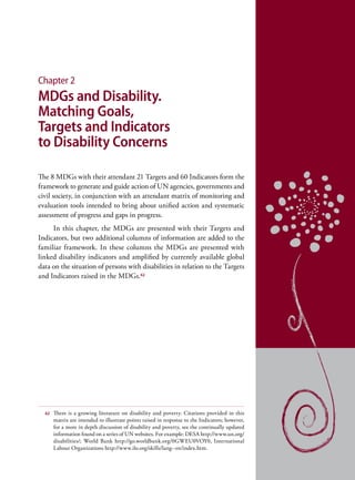 Chapter 2
MDGs and Disability.
Matching Goals,
Targets and Indicators
to Disability Concerns

The 8 MDGs with their attendant 21 Targets and 60 Indicators form the
framework to generate and guide action of UN agencies, governments and
civil society, in conjunction with an attendant matrix of monitoring and
evaluation tools intended to bring about unified action and systematic
assessment of progress and gaps in progress.
     In this chapter, the MDGs are presented with their Targets and
Indicators, but two additional columns of information are added to the
familiar framework. In these columns the MDGs are presented with
linked disability indicators and amplified by currently available global
data on the situation of persons with disabilities in relation to the Targets
and Indicators raised in the MDGs.62




  62   There is a growing literature on disability and poverty. Citations provided in this
       matrix are intended to illustrate points raised in response to the Indicators; however,
       for a more in depth discussion of disability and poverty, see the continually updated
       information found on a series of UN websites. For example: DESA http://www.un.org/
       disabilities/; World Bank http://go.worldbank.org/0GWEU0VOY0, International
       Labour Organizations http://www.ilo.org/skills/lang--en/index.htm.
 