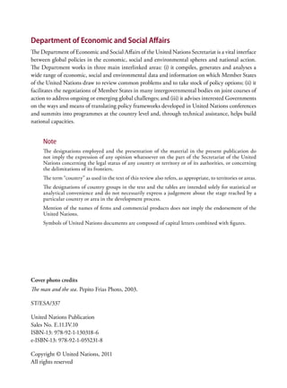 Department of Economic and Social Affairs
The Department of Economic and Social Affairs of the United Nations Secretariat is a vital interface
between global policies in the economic, social and environmental spheres and national action.
The Department works in three main interlinked areas: (i) it compiles, generates and analyses a
wide range of economic, social and environmental data and information on which Member States
of the United Nations draw to review common problems and to take stock of policy options; (ii) it
facilitates the negotiations of Member States in many intergovernmental bodies on joint courses of
action to address ongoing or emerging global challenges; and (iii) it advises interested Governments
on the ways and means of translating policy frameworks developed in United Nations conferences
and summits into programmes at the country level and, through technical assistance, helps build
national capacities.


     Note
     The designations employed and the presentation of the material in the present publication do
     not imply the expression of any opinion whatsoever on the part of the Secretariat of the United
     Nations concerning the legal status of any country or territory or of its authorities, or concerning
     the delimitations of its frontiers.
     The term “country” as used in the text of this review also refers, as appropriate, to territories or areas.
     The designations of country groups in the text and the tables are intended solely for statistical or
     analytical convenience and do not necessarily express a judgement about the stage reached by a
     particular country or area in the development process.
     Mention of the names of firms and commercial products does not imply the endorsement of the
     United Nations.
     Symbols of United Nations documents are composed of capital letters combined with figures.




Cover photo credits
The man and the sea. Pepito Frias Photo, 2003.

ST/ESA/337

United Nations Publication
Sales No. E.11.IV.10
ISBN-13: 978-92-1-130318-6
e-ISBN-13: 978-92-1-055231-8

Copyright © United Nations, 2011
All rights reserved
 