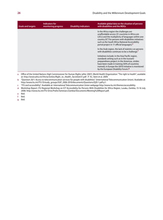 26                                                                                  Disability and the Millennium Development Goals



                              Indicators for                                              Available global data on the situation of persons
    Goals and targets         monitoring progress           Disability indicators         with disabilities and the MDGs

                                                                                          In the Africa region the challenges are
                                                                                          unaffordable access (31 countries in Africa are
                                                                                          LDCs) and the multiplicity of languages within one
                                                                                          country (ICT for persons with disabilities initiatives
                                                                                          such as the South Africa National Accessibility
                                                                                          portal project in 11 official languages).e
                                                                                          In the Arab region, the lack of statistics on persons
                                                                                          with disabilities continues to be a challenge.f
                                                                                          Initiatives include: in the Asia Pacific region,
                                                                                          standards setting such as in the tsunami
                                                                                          preparedness project; in the Americas, strides
                                                                                          have been made in training (50% of countries
                                                                                          trained); in Europe the i2010 initiative is monitored
                                                                                          by the European Disability Forum.g

a     Office of the United Nations High Commissioner for Human Rights (after 2007), World Health Organization “The right to health”, available
      at: http://www.who.int/hhr/activities/Right_to_Health_factsheet31.pdf . P. 16.; Stein et al. 2009.
b     “Question 20/1: Access to telecommunication services for people with disabilities” (International Telecommunication Union). Available at:
      http://www.itu.int/ITU-D/study_groups/SGP_2006-2010/documents/Questions/Q20-1.pdf p.1.
c     “ITU and accessibility”. Available at: International Telecommunication Union webpage http://www.itu.int/themes/accessibility.
d     Workshop Report: ITU Regional Workshop on ICT Accessibility for Persons With Disabilities for Africa Region, Lusaka, Zambia, 15-16 July
      2008. http://www.itu.int/ITU-D/sis/PwDs/Seminars/Zambia/Documents/Meeting%20Report.pdf.
e     Ibid.
f     Ibid.
g     Ibid.
 