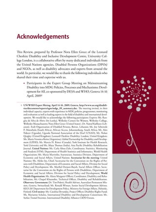 Acknowledgements

This Review, prepared by Professor Nora Ellen Groce of the Leonard
Cheshire Disability and Inclusive Development Centre, University Col-
lege London, is a collaborative effort by many dedicated individuals from
the United Nations agencies, Disabled Persons Organizations (DPOs)
and NGOs, as well as disability advocates and experts from around the
world. In particular, we would like to thank the following individuals who
shared their time and expertise with us.
       •	 Participants in the Expert Group Meeting on Mainstreaming
          Disability into MDG Policies, Processes and Mechanisms: Devel-
          opment for All, co-sponsored by DESA and WHO, Geneva 14-16
          April, 20091

   1   UN/WHO Expert Meting. April 14-16, 2009, Geneva, http://www.un.org/disabili-
       ties/documents/reports/egm/mdgs_09_summary.doc. The meeting invited, in their
       individual capacity, experts with experience in MDG policies, programmes, monitoring
       and evaluation as well as leading experts in the field of disability and international devel-
       opment. We would like to acknowledge the following participants: Experts: Ms. Ran-
       gita de Silva de Alwis (Sri Lanka), Wellesley Centers for Women, Wellesley College,
       Wellesley Massachusetts; Nora Ellen Groce (United States) ; Dr. Nawaf Kabbara (Leb-
       anon), Arab Organization of Disabled Persons, Beirut, Lebanon; Ms. Joy Sebenzile
       P. Matsebula (South Africa), African Access, Johannesburg, South Africa; Mr. Alex
       Ndeezi (Uganda), Uganda National Association of the Deaf (UNAD); Mr. Nolan
       Quigley (United Kingdom), Leonard Cheshire Disability, London, United Kingdom;
       Ms. Maria Veronica Reina (Argentina), Global Partnership for Disability and Develop-
       ment (GPDD); Ms. Marcia H. Rioux (Canada), York Institute for Health Research,
       York University and Ms. Maya Thomas (India), Asia Pacific Disability Rehabilitation
       Journal. United Nations: Ms. Carla Abou-Zahr, Coordinator, Statistics, Monitoring
       and Analysis (STM), Department of Health Statistics and Informatics, World Health
       Organization; Ms. Maria Martinho, Statistician, Statistics Division, Department of
       Economic and Social Affairs, United Nations. Secretariat for the meeting: United
       Nations: Ms. Akiko Ito, Chief, Secretariat for the Convention on the Rights of Per-
       sons with Disabilities, Department of Economic and Social Affairs, Division for Social
       Policy and Development; Ms. Maribel Derjani-Bayeh, Social Affairs Officer, Secre-
       tariat for the Convention on the Rights of Persons with Disabilities, Department of
       Economic and Social Affairs, Division for Social Policy and Development; World
       Health Organization: Ms. Alana Margaret Officer, Coordinator, Disability and Reha-
       bilitation, Mr. Chapal Khasnabis, Technical Officer, Disability and Rehabilitation.
       Observers: Government: Dr. Tim Poletti, Health Adviser, Australian Permanent Mis-
       sion, Geneva, Switzerland; Mr. Ronald Wiman, Senior Social Development Advisor,
       KEO-20/ Department for Development Policy, Ministry for Foreign Affairs, Helsinki,
       Finland. Civil society: Ms. Catalina Devandas, Project Officer, Disability Rights Fund;
       Ms. Marianne Schulze, International Disability and Development Consortium; Mr.
       Stefan Tromel Sturmer, International Disability Alliance-CRPD Forum.
 