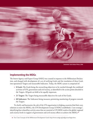 Basketball. Sefa Ulukan Photo, 2006




Implementing the MDGs
The Intern-Agency and Expert Group (IAEG) was created in response to the Millennium Declara-
tion, and charged with development of a set of unifying Goals and the translation of these Goals
into operational Targets and measurable Indicators. Today, the MDG system is comprised of:
       •	 8 Goals: The Goals being the overarching objectives to be reached through the combined
          activities of UN, government and civil society, as identified in the action points detailed in
          the Targets. All goals are held to be equally important.
       •	 21 Targets: The Targets being measurable objectives for each of the Goals.
       •	 60 Indicators: The Indicators being measures permitting monitoring of progress towards
          the Targets.
      To clarify and harmonize the role of the UN organization in helping countries find their own
solutions to meet the MDGs, the UN Development Group (UNDG) established a “core strategy”,
identifying four related key activity areas that are essential to UN MDG work at the global, regional
and country levels in support of government and civil society efforts to achieve the MDGs.64

  64   See: Core Concepts of the Millennium Development Goals: http://www.undg.org/mdgcourse/login.htm.
 