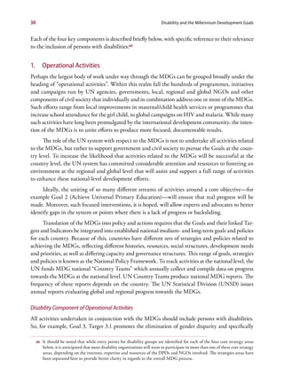 30                                                                             Disability and the Millennium Development Goals


Each of the four key components is described briefly below, with specific reference to their relevance
to the inclusion of persons with disabilities:66


1.        Operational Activities
Perhaps the largest body of work under way through the MDGs can be grouped broadly under the
heading of “operational activities”. Within this realm fall the hundreds of programmes, initiatives
and campaigns run by UN agencies, governments, local, regional and global NGOs and other
components of civil society that individually and in combination address one or more of the MDGs.
Such efforts range from local improvements in maternal/child health services or programmes that
increase school attendance for the girl child, to global campaigns on HIV and malaria. While many
such activities have long been promulgated by the international development community, the inten-
tion of the MDGs is to unite efforts to produce more focused, documentable results.
      The role of the UN system with respect to the MDGs is not to undertake all activities related
to the MDGs, but rather to support government and civil society to pursue the Goals at the coun-
try level. To increase the likelihood that activities related to the MDGs will be successful at the
country level, the UN system has committed considerable attention and resources to fostering an
environment at the regional and global level that will assist and support a full range of activities
to enhance these national-level development efforts.
     Ideally, the uniting of so many different streams of activities around a core objective—for
example Goal 2 (Achieve Universal Primary Education)—will ensure that real progress will be
made. Moreover, such focused interventions, it is hoped, will allow experts and advocates to better
identify gaps in the system or points where there is a lack of progress or backsliding.
      Translation of the MDGs into policy and actions requires that the Goals and their linked Tar-
gets and Indicators be integrated into established national medium- and long-term goals and policies
for each country. Because of this, countries have different sets of strategies and policies related to
achieving the MDGs, reflecting different histories, resources, social structures, development needs
and priorities, as well as differing capacity and governance structures. This range of goals, strategies
and policies is known as the National Policy Framework. To track activities at the national level, the
UN funds MDG national “Country Teams” which annually collect and compile data on progress
towards the MDGs at the national level. UN Country Teams produce national MDG reports. The
frequency of these reports depends on the country. The UN Statistical Division (UNSD) issues
annual reports evaluating global and regional progress towards the MDGs.

Disability Component of Operational Activities
All activities undertaken in conjunction with the MDGs should include persons with disabilities.
So, for example, Goal 3, Target 3.1 promotes the elimination of gender disparity and specifically

     66   It should be noted that while entry points for disability groups are identified for each of the four core strategy areas
          below, it is anticipated that most disability organizations will want to participate in more than one of these core strategy
          areas, depending on the interests, expertise and resources of the DPOs and NGOs involved. The strategies areas have
          been separated here to provide better clarity in regards to the overall MDG process.
 