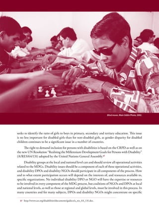 Chapter 3. Integrating Disability into the MDG process - Entry Points for Disability Issues                                31




                                                                                          Blind moves. Main Uddin Photo, 2002.




seeks to identify the ratio of girls to boys in primary, secondary and tertiary education. This issue
is no less important for disabled girls than for non-disabled girls, as gender disparity for disabled
children continues to be a significant issue in a number of countries.
     The right to demand inclusion for persons with disabilities is based on the CRPD as well as on
the new UN Resolution “Realising the Millennium Development Goals for Persons with Disability”
(A/RES/64/131) adopted by the United Nations General Assembly.67
      Disability groups at the local and national level can and should review all operational activities
related to the MDGs. Disability issues should be a component of each of these operational activities,
and disability DPOs and disability NGOs should participate in all components of the process. How
and to what extent participation occurs will depend on the interests of, and resources available to,
specific organizations. No individual disability DPO or NGO will have the expertise or resources
to be involved in every component of the MDG process, but coalitions of NGOs and DPOs at local
and national levels, as well as those at regional and global levels, must be involved in this process. In
many countries and for many subjects, DPOs and disability NGOs might concentrate on specific

   67   http://www.un.org/disabilities/documents/gadocs/a_res_64_131.doc.
 