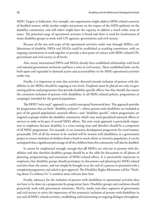 32                                                           Disability and the Millennium Development Goals


MDG Targets or Indicators. For example, one organization might address MDG-related concerns
of disabled women, while another might concentrate on the impact of the AIDS epidemic on the
disability community, and still others might have the capacity to address a much wider array of
issues. The potential range of operational activities is broad and there is need for involvement of
many disability groups to work with UN agencies, governments and civil society.
     Because of the size and scope of the operational activities under way through MDGs, col-
laborations of disability DPOs and NGOs could be established as standing committees, with an
ongoing commitment to work together to provide a clear point of contact with MDG-related UN,
government and civil society at all levels.
      Also, many international DPOs and NGOs already have established relationships with local
and national government ministries and have a voice in civil society. These established links can be
built upon and expanded to demand action and accountability in the MDG operational activities
under way.
      Finally, it is important to note that activities directed towards inclusion of persons with dis-
abilities in the MDGs should be ongoing at two levels. Emphasis must be placed not only on gen-
erating policies and programmes that provide disability-specific efforts, but they should also ensure
the consistent inclusion of persons with disabilities in all MDG-related policies, programmes or
campaigns intended for the general population.
       The DFID “twin track” approach is a useful conceptual framework here. This approach provides
for programmes that are both “disability inclusive”—where persons with disabilities are included as
part of the general population’s outreach efforts—and “disability specific”, where programmes are
targeted at groups within the disability community which may need specialized outreach efforts or
services in order to be part of overall MDG efforts. The twin track approach is particularly impor-
tant to emphasize because disability is a cross-cutting issue and therefore should be a component
of all MDG programmes. For example, in an economic development programme for rural women,
presumably 15% of all the women to be reached will be women with disabilities; in a government
project to ensure inclusion of children from a hard-to-reach ethnic or minority population, it can be
anticipated that a significant percentage of all the children from this community will also be disabled.
      It cannot be emphasized strongly enough that all MDGs are relevant to persons with dis-
abilities and that therefore disability groups should be at the table for discussions in all phases of
planning, programming and assessment of MDG-related efforts. It is particularly important to
emphasize that disability groups should participate in discussions and planning for MDG-related
activities from the outset, and not simply be brought in at the end of a process or presented with a
completed programme and asked to give approval. The Disability Rights Movement call for “Noth-
ing about Us without Us” is nowhere more relevant than here.
     Finally, advocacy for the inclusion of persons with disabilities in operational activities does
not have to be done on a programme-by-programme basis. Disability groups and coalitions should
proactively work with government ministries, NGOs, media and other segments of government
and civil society to stress the importance of the systematic inclusion of persons with disabilities in
any and all MDG-related activities, establishing and maintaining an ongoing dialogue throughout.
 