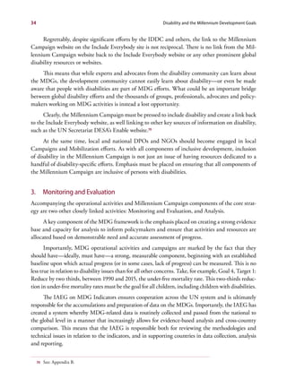 34                                                             Disability and the Millennium Development Goals


     Regrettably, despite significant efforts by the IDDC and others, the link to the Millennium
Campaign website on the Include Everybody site is not reciprocal. There is no link from the Mil-
lennium Campaign website back to the Include Everybody website or any other prominent global
disability resources or websites.
     This means that while experts and advocates from the disability community can learn about
the MDGs, the development community cannot easily learn about disability—or even be made
aware that people with disabilities are part of MDG efforts. What could be an important bridge
between global disability efforts and the thousands of groups, professionals, advocates and policy-
makers working on MDG activities is instead a lost opportunity.
      Clearly, the Millennium Campaign must be pressed to include disability and create a link back
to the Include Everybody website, as well linking to other key sources of information on disability,
such as the UN Secretariat DESA’s Enable website.70
      At the same time, local and national DPOs and NGOs should become engaged in local
Campaigns and Mobilization efforts. As with all components of inclusive development, inclusion
of disability in the Millennium Campaign is not just an issue of having resources dedicated to a
handful of disability-specific efforts. Emphasis must be placed on ensuring that all components of
the Millennium Campaign are inclusive of persons with disabilities.


3.        Monitoring and Evaluation
Accompanying the operational activities and Millennium Campaign components of the core strat-
egy are two other closely linked activities: Monitoring and Evaluation, and Analysis.
      A key component of the MDG framework is the emphasis placed on creating a strong evidence
base and capacity for analysis to inform policymakers and ensure that activities and resources are
allocated based on demonstrable need and accurate assessment of progress.
       Importantly, MDG operational activities and campaigns are marked by the fact that they
should have—ideally, must have—a strong, measurable component, beginning with an established
baseline upon which actual progress (or in some cases, lack of progress) can be measured. This is no
less true in relation to disability issues than for all other concerns. Take, for example, Goal 4, Target 1:
Reduce by two thirds, between 1990 and 2015, the under-five mortality rate. This two-thirds reduc-
tion in under-five mortality rates must be the goal for all children, including children with disabilities.
      The IAEG on MDG Indicators ensures cooperation across the UN system and is ultimately
responsible for the accumulations and preparation of data on the MDGs. Importantly, the IAEG has
created a system whereby MDG-related data is routinely collected and passed from the national to
the global level in a manner that increasingly allows for evidence-based analysis and cross-country
comparison. This means that the IAEG is responsible both for reviewing the methodologies and
technical issues in relation to the indicators, and in supporting countries in data collection, analysis
and reporting.


     70   See: Appendix B.
 