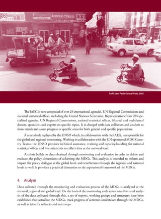 Traffic Jam. Paolo Gerace Photo, 2002




      The IAEG is now composed of over 25 international agencies, UN Regional Commissions and
national statistical offices, including the United Nations Secretariat, Representatives from UN spe-
cialized agencies, UN Regional Commissions, national statistical offices, bilateral and multilateral
donors, specialists and experts on specific topics. It is charged with data collection and analysis to
show trends and assess progress in specific areas for both general and specific populations.
      A crucial role is played by the UNSD which, in collaboration with the IAEG, is responsible for
the global and regional monitoring. Working in collaboration with the UN-sponsored MDG Coun-
try Teams, the UNSD provides technical assistance, training and capacity-building for national
statistical offices and line ministries to collect data at the national level.
      Analysis builds on data obtained through monitoring and evaluation in order to define and
evaluate the policy dimensions of achieving the MDGs. This analysis is intended to inform and
impact the policy dialogue at the global level, and reverberates through the regional and national
levels as well. It provides a practical dimension to the aspirational framework of the MDGs.


4.   Analysis
Data collected through the monitoring and evaluation process of the MDGs is analyzed at the
national, regional and global level. On the basis of the monitoring and evaluation efforts and analy-
sis of the data collected through this, a set of reports, working groups and structures have been
established that actualize the MDGs, track progress of activities undertaken through the MDGs,
as well as identify setbacks and next steps.
 