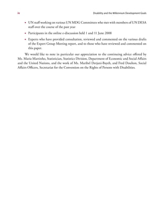 iv                                                      Disability and the Millennium Development Goals


     •	 UN staff working on various UN MDG Committees who met with members of UN DESA
        staff over the course of the past year
     •	 Participants in the online e-discussion held 1 and 11 June 2008
     •	 Experts who have provided consultation, reviewed and commented on the various drafts
        of the Expert Group Meeting report, and to those who have reviewed and commented on
        this paper.
     We would like to note in particular our appreciation to the continuing advice offered by
Ms. Maria Martinho, Statistician, Statistics Division, Department of Economic and Social Affairs
and the United Nations, and the work of Ms. Maribel Derjani-Bayeh, and Fred Doulton, Social
Affairs Officers, Secretariat for the Convention on the Rights of Persons with Disabilities.
 