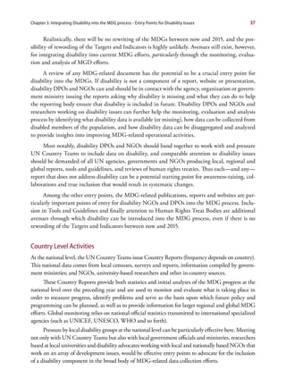 Chapter 3. Integrating Disability into the MDG process - Entry Points for Disability Issues             37


       Realistically, there will be no rewriting of the MDGs between now and 2015, and the pos-
sibility of rewording of the Targets and Indicators is highly unlikely. Avenues still exist, however,
for integrating disability into current MDG efforts, particularly through the monitoring, evalua-
tion and analysis of MGD efforts.
      A review of any MDG-related document has the potential to be a crucial entry point for
disability into the MDGs. If disability is not a component of a report, website or presentation,
disability DPOs and NGOs can and should be in contact with the agency, organization or govern-
ment ministry issuing the reports asking why disability is missing and what they can do to help
the reporting body ensure that disability is included in future. Disability DPOs and NGOs and
researchers working on disability issues can further help the monitoring, evaluation and analysis
process by identifying what disability data is available (or missing), how data can be collected from
disabled members of the population, and how disability data can be disaggregated and analyzed
to provide insights into improving MDG-related operational activities.
     Most notably, disability DPOs and NGOs should band together to work with and pressure
UN Country Teams to include data on disability, and comparable attention to disability issues
should be demanded of all UN agencies, governments and NGOs producing local, regional and
global reports, tools and guidelines, and reviews of human rights treaties. Thus each—and any—
report that does not address disability can be a potential starting point for awareness-raising, col-
laborations and true inclusion that would result in systematic changes.
      Among the other entry points, the MDG-related publications, reports and websites are par-
ticularly important points of entry for disability NGOs and DPOs into the MDG process. Inclu-
sion in Tools and Guidelines and finally attention to Human Rights Treat Bodies are additional
avenues through which disability can be introduced into the MDG process, even if there is no
rewording of the Targets and Indicators between now and 2015.


Country Level Activities
At the national level, the UN Country Teams issue Country Reports (frequency depends on country).
This national data comes from local censuses, surveys and reports, information compiled by govern-
ment ministries; and NGOs, university-based researchers and other in-country sources.
      These Country Reports provide both statistics and initial analyses of the MDG progress at the
national level over the preceding year and are used to monitor and evaluate what is taking place in
order to measure progress, identify problems and serve as the basis upon which future policy and
programming can be planned, as well as to provide information for larger regional and global MDG
efforts. Global monitoring relies on national official statistics transmitted to international specialized
agencies (such as UNICEF, UNESCO, WHO and so forth).
      Pressure by local disability groups at the national level can be particularly effective here. Meeting
not only with UN Country Teams but also with local government officials and ministries, researchers
based at local universities and disability advocates working with local and nationally based NGOs that
work on an array of development issues, would be effective entry points to advocate for the inclusion
of a disability component in the broad body of MDG-related data collection efforts.
 
