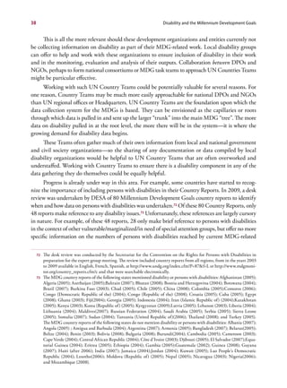 38                                                                          Disability and the Millennium Development Goals


     This is all the more relevant should these development organizations and entities currently not
be collecting information on disability as part of their MDG-related work. Local disability groups
can offer to help and work with these organizations to ensure inclusion of disability in their work
and in the monitoring, evaluation and analysis of their outputs. Collaboration between DPOs and
NGOs, perhaps to form national consortiums or MDG task teams to approach UN Countries Teams
might be particular effective.
     Working with such UN Country Teams could be potentially valuable for several reasons. For
one reason, Country Teams may be much more easily approachable for national DPOs and NGOs
than UN regional offices or Headquarters. UN Country Teams are the foundation upon which the
data collection system for the MDGs is based. They can be envisioned as the capillaries or roots
through which data is pulled in and sent up the larger “trunk” into the main MDG “tree”. The more
data on disability pulled in at the root level, the more there will be in the system—it is where the
growing demand for disability data begins.
     These Teams often gather much of their own information from local and national government
and civil society organizations—so the sharing of any documentation or data compiled by local
disability organizations would be helpful to UN Country Teams that are often overworked and
understaffed. Working with Country Teams to ensure there is a disability component in any of the
data gathering they do themselves could be equally helpful.
      Progress is already under way in this area. For example, some countries have started to recog-
nize the importance of including persons with disabilities in their Country Reports. In 2009, a desk
review was undertaken by DESA of 80 Millennium Development Goals country reports to identify
when and how data on persons with disabilities was undertaken.72 Of these 80 Country Reports, only
48 reports make reference to any disability issues.73 Unfortunately, these references are largely cursory
in nature. For example, of these 48 reports, 28 only make brief reference to persons with disabilities
in the context of other vulnerable/marginalized/in need of special attention groups, but offer no more
specific information on the numbers of persons with disabilities reached by current MDG-related


     72   The desk review was conducted by the Secretariat for the Convention on the Rights for Persons with Disabilities in
          preparation for the expert group meeting. The review included country reports from all regions, from in the years 2003
          to 2009 available in English, French, Spanish, at http://www.undg.org/index.cfm?P=87&f=L or http://www.mdgmoni-
          tor.org/country_reports.cfm?c and that were searchable electronically.
     73   The MDG country reports of the following states mentioned disability or persons with disabilities: Afghanistan (2005);
          Algeria (2005); Azerbaijan (2005);Bahrain (2007); Bhutan (2008); Bosnia and Herzegovina (2004); Botswana (2004);
          Brazil (2007); Burkina Faso (2003); Chad (2005); Chile (2005); China (2008); Colombia (2005);Comoros (2006);
          Congo (Democratic Republic of the) (2004); Congo (Republic of the) (2008); Croatia (2005); Cuba (2005); Egypt
          (2008); Ghana (2003); Fiji(2004); Georgia (2005); Indonesia (2004); Iran (Islamic Republic of) (2004);Kazakhstan
          (2005); Kenya (2003); Korea (Republic of) (2005); Kyrgyzstan (2009);Latvia (2005); Lebanon (2003); Liberia (2004);
          Lithuania (2004); Maldives(2007); Russian Federation (2004); Saudi Arabia (2005); Serbia (2005); Sierra Leone
          (2005); Somalia (2007); Sudan (2004); Tanzania (United Republic of)(2006); Thailand (2008); and Turkey (2005).
          The MDG country reports of the following states do not mention disability or persons with disabilities: Albania (2007);
          Angola (2005) ; Antigua and Barbuda (2004); Argentina (2007); Armenia (2005); Bangladesh (2007); Belarus(2005);
          Belize (2004); Benin (2003); Bolivia (2008); Bulgaria (2008); Burundi(2004); Cambodia (2005); Cameroon (2003);
          Cape Verde (2004); Central African Republic (2004); Côte d’Ivoire (2003); Djibouti (2005); El Salvador (2007);Equa-
          torial Guinea (2004); Eritrea (2005); Ethiopia (2004); Gambia (2005);Guatemala (2002); Guinea (2008); Guyana
          (2007); Haiti (after 2006); India (2007); Jamaica (2004);Jordan (2004); Kuwait (2005); Lao People’s Democratic
          Republic (2004); Lesotho(2006); Moldova (Republic of) (2005); Nepal (2005); Nicaragua (2003); Nigeria(2006);
          and Mozambique (2008).
 