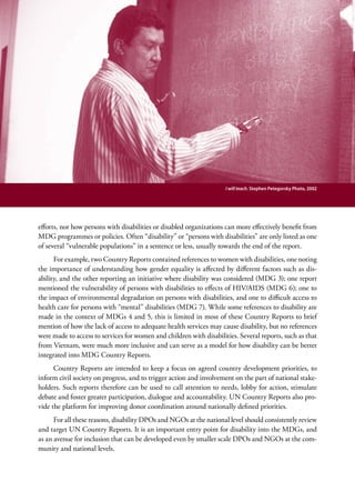 Chapter 3. Integrating Disability into the MDG process - Entry Points for Disability Issues                                39




                                                                                   I will teach. Stephen Petegorsky Photo, 2002




efforts, nor how persons with disabilities or disabled organizations can more effectively benefit from
MDG programmes or policies. Often “disability” or “persons with disabilities” are only listed as one
of several “vulnerable populations” in a sentence or less, usually towards the end of the report.
      For example, two Country Reports contained references to women with disabilities, one noting
the importance of understanding how gender equality is affected by different factors such as dis-
ability, and the other reporting an initiative where disability was considered (MDG 3); one report
mentioned the vulnerability of persons with disabilities to effects of HIV/AIDS (MDG 6); one to
the impact of environmental degradation on persons with disabilities, and one to difficult access to
health care for persons with “mental” disabilities (MDG 7). While some references to disability are
made in the context of MDGs 4 and 5, this is limited in most of these Country Reports to brief
mention of how the lack of access to adequate health services may cause disability, but no references
were made to access to services for women and children with disabilities. Several reports, such as that
from Vietnam, were much more inclusive and can serve as a model for how disability can be better
integrated into MDG Country Reports.
      Country Reports are intended to keep a focus on agreed country development priorities, to
inform civil society on progress, and to trigger action and involvement on the part of national stake-
holders. Such reports therefore can be used to call attention to needs, lobby for action, stimulate
debate and foster greater participation, dialogue and accountability. UN Country Reports also pro-
vide the platform for improving donor coordination around nationally defined priorities.
      For all these reasons, disability DPOs and NGOs at the national level should consistently review
and target UN Country Reports. It is an important entry point for disability into the MDGs, and
as an avenue for inclusion that can be developed even by smaller scale DPOs and NGOs at the com-
munity and national levels.
 