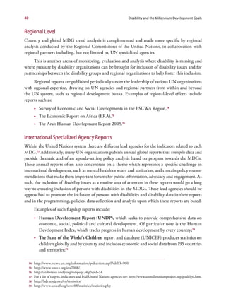 40                                                                            Disability and the Millennium Development Goals


Regional Level
Country and global MDG trend analysis is complemented and made more specific by regional
analysis conducted by the Regional Commissions of the United Nations, in collaboration with
regional partners including, but not limited to, UN specialized agencies.
     This is another arena of monitoring, evaluation and analysis where disability is missing and
where pressure by disability organizations can be brought for inclusion of disability issues and for
partnerships between the disability groups and regional organizations to help foster this inclusion.
     Regional reports are published periodically under the leadership of various UN organizations
with regional expertise, drawing on UN agencies and regional partners from within and beyond
the UN system, such as regional development banks. Examples of regional-level efforts include
reports such as:
          •	 Survey of Economic and Social Developments in the ESCWA Region,74
          •	 The Economic Report on Africa (ERA),75
          •	 The Arab Human Development Report 2005.76

International Specialized Agency Reports
Within the United Nations system there are different lead agencies for the indicators related to each
MDG.77 Additionally, many UN organizations publish annual global reports that compile data and
provide thematic and often agenda-setting policy analysis based on progress towards the MDGs.
These annual reports often also concentrate on a theme which represents a specific challenge in
international development, such as mental health or water and sanitation, and contain policy recom-
mendations that make them important forums for public information, advocacy and engagement. As
such, the inclusion of disability issues as a routine area of attention in these reports would go a long
way to ensuring inclusion of persons with disabilities in the MDGs. These lead agencies should be
approached to promote the inclusion of persons with disabilities and disability data in their reports
and in the programming, policies, data collection and analysis upon which these reports are based.
          Examples of such flagship reports include:
          •	 Human Development Report (UNDP), which seeks to provide comprehensive data on
             economic, social, political and cultural development. Of particular note is the Human
             Development Index, which tracks progress in human development by every country;78
          •	 The State of the World’s Children report and database (UNICEF) produces statistics on
             children globally and by country and includes economic and social data from 195 countries
             and territories;79

     74   http://www.escwa.un.org/information/pubaction.asp?PubID=990.
     75   http://www.uneca.org/era2008/.
     76   http://arabstates.undp.org/subpage.php?spid=14.
     77   For a list of targets, indicators and lead United Nations agencies see: http://www.unmillenniumproject.org/goals/gti.htm.
     78   http://hdr.undp.org/en/statistics/
     79   http://www.unicef.org/sowc08/statistics/statistics.php
 