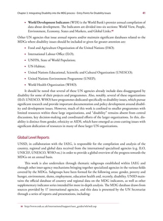 Chapter 3. Integrating Disability into the MDG process - Entry Points for Disability Issues      41


        •	 World Development Indicators (WDI) is the World Bank’s premier annual compilation of
           data about development. The Indicators are divided into six sections: World View, People,
           Environment, Economy, States and Markets, and Global Links.80
Other UN agencies that issue annual reports and/or maintain significant databases related to the
MDGs where disability issues should be included or given far greater attention are:
        •	 Food and Agriculture Organization of the United Nations (FAO);
        •	 International Labour Office (ILO);
        •	 UNFPA, State of World Population;
        •	 UN-Habitat;
        •	 United Nations Educational, Scientific and Cultural Organization (UNESCO);
        •	 United Nations Environment Programme (UNEP);
        •	 World Health Organization (WHO).
      It should be noted that several of these UN agencies already include data disaggregated by
disability for some of their projects and programmes. Also, notably, several of these organizations
(ILO, UNESCO, WHO) have programmes dedicated specifically to disability issues, which pursue
significant research and provide important documentation and policy development around disabil-
ity and development issues. However, much of this work is confined to smaller programmes with
limited resources within these large organizations, and “disability” remains absent from central
discussions, key decision-making and coordinated efforts of the larger organizations. In this, dis-
ability is distinct from gender, ethnicity or AIDS, which have emerged as cross-cutting issues with
significant dedication of resources in many of these larger UN organizations.


Global Level Reports
UNSD, in collaboration with the IAEG, is responsible for the compilation and analysis of the
country, regional and global data received from the international specialized agencies (e.g. ILO,
UNICEF, UNESCO, WHO etc.) in order to provide a global overview of the progress towards the
MDGs on an annual basis.
      This work is also undertaken through thematic subgroups established within IAEG and
through other inter-agency mechanisms bringing together specialized agencies in the various fields
covered by the MDGs. Subgroups have been formed for the following areas: gender, poverty and
hunger, environment, slums, employment, education health and, recently, disability. UNSD main-
tains the official database of country and regional data on the MDG indicators, as well as other
supplementary indicator series intended for more in-depth analysis. The MDG database draws from
sources provided by 17 international agencies, and this data is presented by the UN Secretariat
through a series of reports and presentations, including:


   80   http://www.esds.ac.uk/international/support/user_guides/wb/wdi.asp
 