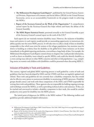 42                                                                       Disability and the Millennium Development Goals


          •	 The Millennium Development Goals Report 81, published by the United Nations Statisti-
             cal Division, Department of Economic and Social Affairs (DESA) in the United Nations
             Secretariat, serves as an accountability framework on the progress made in achieving
             the MDGs.
          •	 Report of the Secretary-General on the Work of the Organization.82 A comprehensive
             annual report by the Secretary-General that helps inform and frame the debate of the
             General Assembly.
          •	 The MDG Report Statistical Annex, presented annually to the General Assembly as part
             of the Secretary-General’s annual report on the work of the UN.83
      Such reports do not routinely mention disability issues. However, the inclusion of disability
issues and statistics in such reports would provide an outstanding opportunity to mainstream dis-
ability quickly into the entire MDG process. It will take time to collect a body of data on disability
comparable to that which now exists for women or for refugee populations, but attention must be
drawn to building an evidence base for disability at the global level. Some inclusion can be done
immediately in the global reporting mechanism, even without a large body of data. For example, the
Millennium Development Goals Report contains boxes in chapters that could provide information,
as well as charts on disability issues related to specific MDGs, and could also identify disability as
a cross-cutting issue relevant to other MDG concerns and other at-risk populations—e.g., compel-
ling stories on women and children with disabilities could be presented when discussing MDG 3.


Inclusion of Disability in Tools and Guidelines
The country, regional and global MDG reporting process is itself guided by a series of tools and
guidelines that have been developed by IAEG and the UNSD, and these are regularly updated and
refined. These tools and guidelines do not currently have a disability component, but they would
also be effective entry points to mainstream disability in monitoring of MDG processes. Disability
groups should contact and work with those components of the IAEG and UNSD responsible for
writing these tools and guidelines. These agencies also are responsible for holding ongoing trainings
and workshops around the MDGs, as well as providing technical advice and assistance. If they can
be reached and convinced to include a disability component in their work, this would be another
productive entry point for disability into the MDG process.
     The initial point of departure for MDGs is the MDG website.84 The following toolkits and
guidelines provide additional helpful information:



     81   Millennium Development Goals Report 2009. United Nations, New York, 2009. http://www.un.org/millenniumgoals/
          pdf/MDG_Report_2009_ENG.pdf.
     82   Report of the Secretary-General on the work of the Organization (A/66/1), United Nations, New York, 2011. http://
          www.un.org/ga/search/view_doc.asp?symbol=A/66/1.
     83   MDG Report Statistical Annex 2006 http://MDGs.un.org/unsd/mdg/Resources/Static/Data/unsd%20mdg%20
          report%202006%20statistical%20annex%20r15.pdf.
     84   http://endpoverty2015.org/about
 