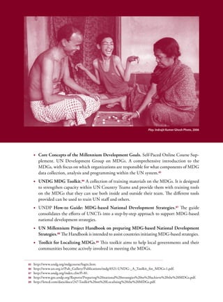 Play. Indrajit Kumer Ghosh Photo, 2006




     •	 Core Concepts of the Millennium Development Goals. Self-Paced Online Course Sup-
        plement. UN Development Group on MDGs. A comprehensive introduction to the
        MDGs, with focus on which organizations are responsible for what components of MDG
        data collection, analysis and programming within the UN system.85
     •	 UNDG MDG Toolkit.86 A collection of training materials on the MDGs. It is designed
        to strengthen capacity within UN Country Teams and provide them with training tools
        on the MDGs that they can use both inside and outside their team. The different tools
        provided can be used to train UN staff and others.
     •	 UNDP How-to Guide: MDG-based National Development Strategies. 87 The guide
        consolidates the efforts of UNCTs into a step-by-step approach to support MDG-based
        national development strategies.
     •	 UN Millennium Project Handbook on preparing MDG-based National Development
        Strategies.88 The Handbook is intended to assist countries initiating MDG-based strategies.
     •	 Toolkit for Localizing MDGs. 89 This toolkit aims to help local governments and their
        communities become actively involved in meeting the MDGs.


85   http://www.undg.org/mdgcourse/login.htm.
86   http://www.un.org.ir/Pub_Gallery/Publications/mdg/6521-UNDG-_A_Toolkit_for_MDGs-1.pdf.
87   http://www.undg.org/index.cfm?P=81.
88   http://www.gm.undp.org/Reports/Preparing%20national%20strategies%20to%20achieve%20the%20MDGs.pdf.
89   http://lencd.com/data/docs/247-Toolkit%20on%20Localising%20the%20MDGs.pdf.
 