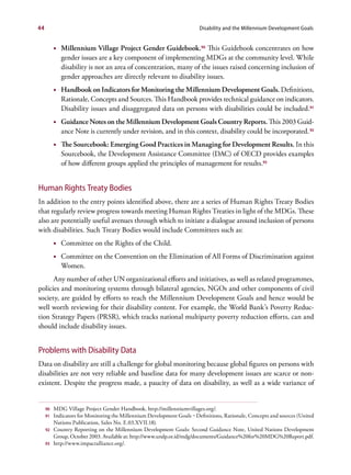 44                                                                       Disability and the Millennium Development Goals


          •	 Millennium Village Project Gender Guidebook.90 This Guidebook concentrates on how
             gender issues are a key component of implementing MDGs at the community level. While
             disability is not an area of concentration, many of the issues raised concerning inclusion of
             gender approaches are directly relevant to disability issues.
          •	 Handbook on Indicators for Monitoring the Millennium Development Goals. Definitions,
             Rationale, Concepts and Sources. This Handbook provides technical guidance on indicators.
             Disability issues and disaggregated data on persons with disabilities could be included.91
          •	 Guidance Notes on the Millennium Development Goals Country Reports. This 2003 Guid-
             ance Note is currently under revision, and in this context, disability could be incorporated. 92
          •	 The Sourcebook: Emerging Good Practices in Managing for Development Results. In this
             Sourcebook, the Development Assistance Committee (DAC) of OECD provides examples
             of how different groups applied the principles of management for results.93


Human Rights Treaty Bodies
In addition to the entry points identified above, there are a series of Human Rights Treaty Bodies
that regularly review progress towards meeting Human Rights Treaties in light of the MDGs. These
also are potentially useful avenues through which to initiate a dialogue around inclusion of persons
with disabilities. Such Treaty Bodies would include Committees such as:
          •	 Committee on the Rights of the Child.
          •	 Committee on the Convention on the Elimination of All Forms of Discrimination against
             Women.
      Any number of other UN organizational efforts and initiatives, as well as related programmes,
policies and monitoring systems through bilateral agencies, NGOs and other components of civil
society, are guided by efforts to reach the Millennium Development Goals and hence would be
well worth reviewing for their disability content. For example, the World Bank’s Poverty Reduc-
tion Strategy Papers (PRSR), which tracks national multiparty poverty reduction efforts, can and
should include disability issues.


Problems with Disability Data
Data on disability are still a challenge for global monitoring because global figures on persons with
disabilities are not very reliable and baseline data for many development issues are scarce or non-
existent. Despite the progress made, a paucity of data on disability, as well as a wide variance of


     90   MDG Village Project Gender Handbook, http://millenniumvillages.org/.
     91   Indicators for Monitoring the Millennium Development Goals – Definitions, Rationale, Concepts and sources (United
          Nations Publication, Sales No. E.03.XVII.18).
     92   Country Reporting on the Millennium Development Goals: Second Guidance Note, United Nations Development
          Group, October 2003. Available at: http://www.undp.or.id/mdg/documents/Guidance%20for%20MDG%20Report.pdf.
     93   http://www.impactalliance.org/.
 