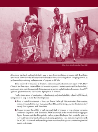 Colour Dance. Nathalie Moindrot Photo, 2002




definitions, standards and methodologies used to identify the conditions of persons with disabilities,
remains an obstacle to the effective formulation of disability-inclusive policies and programmes, as
well as to the monitoring and evaluation of progress in MDGs.
     These issues will be discussed in detail in a forthcoming DESA companion report by Dr. Mary
Chamie, but these issues are raised here because this represents a serious concern within the disability
community and must be addressed through greater attention and allocation of resources from UN
agencies, governments and civil society, if progress is to be made.
     Finally, in the arena of monitoring, evaluation and analysis of disability-related MDG data, it
is important to keep in mind the following issues:
     1.	There is a need for data and evidence on double and triple discriminations. For example,
        women with disabilities may face gender based biases that compound the limitations they
        already face as persons with disabilities.
     2.	Progress towards the MDGs overall may mask lack of progress or even obscure worsening
        conditions for persons with disabilities. MDGs reported at the country level are aggregate
        figures that can mask local inequalities and the reported indicator for a particular goal can
        vary widely across various localities or between populations. Thus national progress towards
        the MDGs can be made without change in the situation of the poorest or most marginalized
        members of society.
 