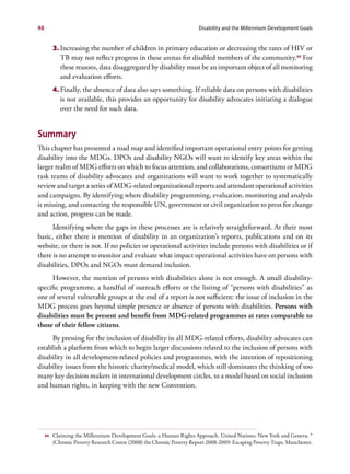 46                                                                       Disability and the Millennium Development Goals


          3.	Increasing the number of children in primary education or decreasing the rates of HIV or
             TB may not reflect progress in these arenas for disabled members of the community.94 For
             these reasons, data disaggregated by disability must be an important object of all monitoring
             and evaluation efforts.
          4.	Finally, the absence of data also says something. If reliable data on persons with disabilities
             is not available, this provides an opportunity for disability advocates initiating a dialogue
             over the need for such data.


Summary
This chapter has presented a road map and identified important operational entry points for getting
disability into the MDGs. DPOs and disability NGOs will want to identify key areas within the
larger realm of MDG efforts on which to focus attention, and collaborations, consortiums or MDG
task teams of disability advocates and organizations will want to work together to systematically
review and target a series of MDG-related organizational reports and attendant operational activities
and campaigns. By identifying where disability programming, evaluation, monitoring and analysis
is missing, and contacting the responsible UN, government or civil organization to press for change
and action, progress can be made.
      Identifying where the gaps in these processes are is relatively straightforward. At their most
basic, either there is mention of disability in an organization’s reports, publications and on its
website, or there is not. If no policies or operational activities include persons with disabilities or if
there is no attempt to monitor and evaluate what impact operational activities have on persons with
disabilities, DPOs and NGOs must demand inclusion.
      However, the mention of persons with disabilities alone is not enough. A small disability-
specific programme, a handful of outreach efforts or the listing of “persons with disabilities” as
one of several vulnerable groups at the end of a report is not sufficient: the issue of inclusion in the
MDG process goes beyond simple presence or absence of persons with disabilities. Persons with
disabilities must be present and benefit from MDG-related programmes at rates comparable to
those of their fellow citizens.
     By pressing for the inclusion of disability in all MDG-related efforts, disability advocates can
establish a platform from which to begin larger discussions related to the inclusion of persons with
disability in all development-related policies and programmes, with the intention of repositioning
disability issues from the historic charity/medical model, which still dominates the thinking of too
many key decision makers in international development circles, to a model based on social inclusion
and human rights, in keeping with the new Convention.




     94   Claiming the Millennium Development Goals: a Human Rights Approach. United Nations: New York and Geneva. *
          (Chronic Poverty Research Centre (2008) the Chronic Poverty Report 2008-2009: Escaping Poverty Traps. Manchester.
 