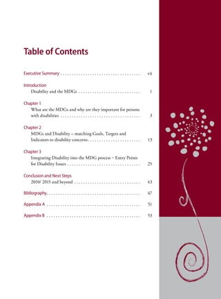 Table of Contents

Executive Summary . . . . . . . . . . . . . . . . . . . . . . . . . . . . . . . . . . .         vii

Introduction
    Disability and the MDGs . . . . . . . . . . . . . . . . . . . . . . . . . . .                1

Chapter 1
   What are the MDGs and why are they important for persons
   with disabilities . . . . . . . . . . . . . . . . . . . . . . . . . . . . . . . . . . .       3

Chapter 2
   MDGs and Disability – matching Goals, Targets and
   Indicators to disability concerns . . . . . . . . . . . . . . . . . . . . . . .              13

Chapter 3
   Integrating Disability into the MDG process – Entry Points
   for Disability Issues . . . . . . . . . . . . . . . . . . . . . . . . . . . . . . . .        25

Conclusion and Next Steps
   2010/ 2015 and beyond . . . . . . . . . . . . . . . . . . . . . . . . . . . . .              43

Bibliography. . . . . . . . . . . . . . . . . . . . . . . . . . . . . . . . . . . . . . . . .   47

Appendix A . . . . . . . . . . . . . . . . . . . . . . . . . . . . . . . . . . . . . . . . .    51

Appendix B . . . . . . . . . . . . . . . . . . . . . . . . . . . . . . . . . . . . . . . . .    53
 