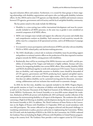 48                                                         Disability and the Millennium Development Goals


ing and evaluation efforts and analysis. Furthermore, it is crucial for these groups to foster ongo-
ing relationships with disability organizations and experts who can help guide disability inclusion
efforts. In this, DESA and its sister UN agencies can help identify, establish and maintain contacts
between UN agencies, governments and civil society and the local and global disability community.
     The key points raised in this study include the following:
     •	 Disability is a cross-cutting issue within international development and must be system-
        atically included in all MDG processes, in the same way as gender is now considered an
        essential component of all MDG efforts.
     •	 MDG core strategies must include and support the collection of accurate and reliable data
        and comprehensive analysis on disability. Such awareness of and sensitivity towards dis-
        ability must be a component of all operational activities, and in all Millennium Campaign
        efforts.
     •	 It is essential to ensure participation and involvement of DPOs and other relevant disability
        NGOs in MDG-related policy and decision-making processes.
     •	 The IAEG should play a critical role in inclusion of disability issues by providing support
        and guidance to national statistics offices on the production of the data required to monitor
        progress towards the MDGs among persons with disabilities.
     •	 Realistically, there will be no rewriting of the MDGs between now and 2015, and the pos-
        sibility of rewording of the Targets and Indicators is highly unlikely. Avenues still exist,
        however, for integrating disability into current MDG efforts. Most notably, disability DPOs
        and NGOs should band together to work with and pressure UN Country Teams to include
        data on disability, and comparable attention to disability issues should be demanded of
        all UN agencies, governments and NGOs producing local, regional and global reports,
        tools and guidelines, and reviews of human rights treaties. Thus each—and any—report
        that does not address disability can be a potential starting point for discussion, awareness-
        raising, collaborations and true inclusion that would result in systematic changes.
      In 2010, for the first time, disability was expressly included in the MDG Progress Report,
with specific mention in Goal 2 on education of children with disabilities who are out of school,
as well as in the Outcome Document of the High-level Summit of the Millennium Development
Goals (MDGs). Furthermore, the General Assembly at its sixty-fifth session adopted the resolu-
tion, Realization of MDGs for persons with disabilities for 2015 and beyond, another reflection of the
momentum for mainstreaming disability in all aspects of development. The resolution also calls for
convening a High-level Meeting on disability and development during the sixty-seventh session of
the General Assembly in 2012. In addition, The Third Conference of States Parties to the Conven-
tion on the Rights of Persons with Disabilities (1-3 September 2010) saw record attendance with
over 650 participants. The session reflected on the progress achieved and discussed challenges in
translating commitments to policy, practices and action in implementing the Convention. Within
the UN itself, with the leadership of DESA in the IASG for the Convention, the UNDG endorsed
the Guidance Note on Including the Rights of Persons with Disabilities in United Nations program-
ming at the country level. The Guidance Note provides a tool to support action by UN Country
 