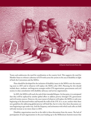 Chilling Out. Maud Verreecke Photo, 2002




Teams and underscores the need for coordination at the country level. This supports the need for
Member States to enhance coherence of UN work across the system in the area of disability in light
of both the Convention and the MDGs.
      Plans should be developed for the inclusion of disability issues in the MDGs over the remain-
ing years to 2015 and in whatever will replace the MDGs after 2015. Planning for this should
include short-, medium- and long-term strategies within UN organizations, governments and civil
society in close consultation with disability advocacy and service organizations.
      In 2015, the MDGs will reach the end of their intended lifespan. At that point, it is anticipated
that they will be replaced by another global effort to address poverty through UN, government
and civil society sources. However, the exact nature of whatever will replace the MDGs is only now
beginning to be discussed within and beyond the walls of the UN. It is, as yet, unclear what these
new guidelines for addressing global poverty will look like, but it is clear that these discussions are
now beginning to get under way. And the frequency and seriousness with which such talks are held
will only increase as we move closer to 2015.
      Disability organizations must be at the table in these discussions from the outset. The lack of
participation of such organizations in the years leading up to the Millennium Summit meant that
 