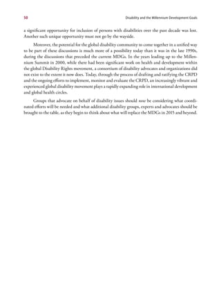 50                                                        Disability and the Millennium Development Goals


a significant opportunity for inclusion of persons with disabilities over the past decade was lost.
Another such unique opportunity must not go by the wayside.
      Moreover, the potential for the global disability community to come together in a unified way
to be part of these discussions is much more of a possibility today than it was in the late 1990s,
during the discussions that preceded the current MDGs. In the years leading up to the Millen-
nium Summit in 2000, while there had been significant work on health and development within
the global Disability Rights movement, a consortium of disability advocates and organizations did
not exist to the extent it now does. Today, through the process of drafting and ratifying the CRPD
and the ongoing efforts to implement, monitor and evaluate the CRPD, an increasingly vibrant and
experienced global disability movement plays a rapidly expanding role in international development
and global health circles.
     Groups that advocate on behalf of disability issues should now be considering what coordi-
nated efforts will be needed and what additional disability groups, experts and advocates should be
brought to the table, as they begin to think about what will replace the MDGs in 2015 and beyond.
 