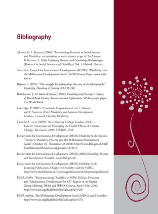 Bibliography

Altman B., S. Barnartt (2000). “Introducing Research in Social Science
     and Disability: an invitation to social science to get it”. In Altman
     B, Barnartt S. (Eds) Exploring Theories and Expanding Methodologies.
     (Research in Social Science and Disability). Vol. 1, Oxford: Elsevier.
Australian Council for International Development (ACFID). “Disability and
     the Millennium Development Goals”. ACFID Issues Paper. www.acfid.
     asn.au.
Barton, L. (1993). “The struggle for citizenship: the case of disabled people”.
     Disability, Handicap & Society. 8:3:235-248.
Braithwaite, J., D. Mont (February 2008). Disability and Poverty: A Survey
      of World Bank Poverty Assessments and Implications. SP discussion paper.
      The World Bank.
Coleridge, P. (2007). “Economic Empowerment”. In T. Barron
     and P. Amerena (Eds.) Disability and Inclusive Development.
     London:  Leonard Cheshire Disability.
Costello A., et al. (2009). The University College London (UCL) –
     Lancet Commission on Managing the Health Effects of Climate
     Change. The Lancet. 2009: 373:1693-1733.
Department for International Development (DFID). Disability KaR eForum.
    “Theme 1: Disability, Poverty and the Millennium Development
    Goals” (October 10 - November 28 2004): http://www.dfid.gov.uk/r4d/
    SearchResearchDatabase.asp?projectID=3873.
Department for International Development (DFID) (2000) Disability, Poverty
    and Development. London: www.dfid.gov.uk.
Department for International Development (DFID). Disability KaR
    Learning Publication, Chapter 4: Disability and the MDGs.
    http://www.disabilitykar.net/learningpublication/developmentgoals.html.
DESA (2009). “Mainstreaming Disability in MDG Policies, Processes
    and “Mechanisms: Development for All”. Report of the Expert
    Group Meeting, DESA and WHO. Geneva, April 14-16, 2009.
    http://www.un.org/disabilities/default.asp?id=1469
DESA website. The Millennium Development Goals (MDGs) and Disability.
    http://www.un.org/disabilities/default.asp?id=1470.
 
