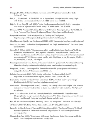 52                                                             Disability and the Millennium Development Goals


Driedger, D (1989). The Last Civil Rights Movement: Disabled Peoples’ International. New York:
     St. Martin’s Press.
Eide, A., J. Nhiwathiwa, J. U. Muderedzi, and M. Loeb (2003). “Living Conditions among People
      with Activity Limitations in Zimbabwe”. SINTEF report. Oslo: SINTEF.
Eide, A., G. van Rooy, M. Loeb (2003). “Living Conditions among People with Activity Limitations
      in Namibia: A Representative National Survey”. SINTEF report. Oslo: SINTEF.
Elwan, A. (1999). Poverty and Disability: A Survey of the Literature. Washington, D.C.: The World Bank,
     Social Protection Unit, Human Development Network. http://www.worldbank.org/sp.
European Commission (2004). Guidance Note on Disability and Development.
     http://ec.europa.eu/development/body/publications/docs/Disability_en.pdf.
Global Partners in Disability and Development (GPDD). MDG Focus website: http://www.gpdd-online.org/.
Groce, N., J. F. Trani. “Millennium Development Goals and People with Disabilities”. The Lancet: 2009:
     374:9704:1800.
Groce, N., P. Bakhshi (2010). “Illiteracy among Adults with Disabilities in the Developing World: An
     Unexplored Area of Concern”. Working Paper 9, Leonard Cheshire Centre on Disability and
     Inclusive Development. London: University College. http://www.ucl.ac.uk/lc-ccr/centrepublications/
     workingpapers/WP09_Illiteracy_among_Adults_with_Disabilities_in_the_Developing_World_-_
     An_Unexplored_Area_of_Concern.pdf.
Handicap International. Good Practices for the Economic Inclusion of People with Disabilities in Developing
    Countries – Funding Mechanisms for Self-Employment. www.handicap-international.org.uk.
Hoogeveen, J. (2005). “Measuring welfare for small but vulnerable groups: poverty and disability
    in Uganda”. Journal of African Economics. 14:603-631.
Inclusion International (2005). “Achieving the Millennium Development Goals for All”.
      http://www.inclusion-international.org/site_uploads/1119014250141672457.pdf.
International Disability and Development Consortium (IDDC). “Include Everybody Campaign:
      Disability and the MDGs.” http://www.includeeverybody.org/.
International Labour Organization. (2002). “Disability and Poverty Reduction Strategies. How to ensure
      that access of persons with disabilities to decent and productive work is part of the PRSP process”.
      www.ilo.org.
Jones, H., R. Reed (2005). Water and Sanitation for Disabled People and Other Vulnerable Groups:
      Designing Services to Improve Accessibility. Leicestershire, UK: Water, Engineering and Development
      Centre, Loughborough University. http://wedc.lboro.ac.uk/index.html.
Kett, M., M. van Ommeren (2009). “Disability, conflict and emergencies”. The Lancet: 374:1801-1802.
The Lancet (2009). “Disability: Beyond the medical model”. 371:1793, 28 November.
Lange, R., M. Kett, R. Lang, J. Trani, and N. Bailey (August 2010). “The Potential Impact of the Global
     Economic Downturn on Persons with Disabilities”. http://www.ucl.ac.uk/lc-ccr/centrepublications/
     workingpapers/ray.
Miranda, J., V. Patel (2005). “Achieving the Millennium Development Goals: Does mental health play
     a role?” Pubic Library of Science Medicine: 2-10:962-965.
 