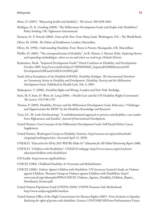 Bibliography                                                                                               53


Mont, D. (2007). “Measuring health and disability”. The Lancet: 369:1658-1663.
Mulligan, D., K. Gooding (2009). “The Millennium Development Goals and People with Disabilities”.
     Policy briefing. UK: Sightsavers International.
Narayan, D., P. Petesch (2002). Voices of the Poor: From Many Lands. Washington, D.C.: The World Bank.
Oliver, M. (1990). The Politics of Disablement. London: Macmillan.
Oliver, M. (1996). Understanding Disability: From Theory to Practice. Basingstoke, UK: Macmillian.
Pfeiffer, D. (2001). “The conceptualization of disability”. In B. Altman, S. Barnatt (Eds). Exploring theories
      and expanding methodologies: where we are and where we need to go. Oxford: Elsivier.
Raijmakers, Mark. “Impaired Development Goals?” Dutch Coalition on Disability and Development,
     October 2005. http://www.dcdd.nl/data/1128958350602_Impaired%20Millennium%20
     Development%20Goals%20(Oct%2005).pdf.
South Africa Foundation of the Disabled (SAFOD). Disability Dialogue: The International Newsletter
     on Community Action in Disability and Development. Disability, Poverty and the Millennium
     Development Goals. Published by Health Link. Feb. 4, 2005.
Shakespeare, T. (2006). Disability Rights and Wrongs. London and New York: Rutledge.
Stein, M, P. Stein, D. Weiss, R. Lang (2009). « Health Care and the UN Disability Rights Convention”.
      The Lancet: 374:1796-1797.
Thomas, P. (2005). Disability, Poverty and the Millennium Development Goals: Relevance, “Challenges
    and Opportunities for DFID” by the Disability Knowledge and Research.
Trani, J.F., M. Loeb (Forthcoming). “A multidimensional approach to poverty and disability: case studies
     from Afghanistan and Zambia”. Journal of International Development.
United Nations. Core Concepts of the Millennium Development Goals: Self-Paced Online Course
     Supplement.
United Nations. Washington Group on Disability Statistics. http://unstats.un.org/unsd/methods/
     citygroup/washington.htm. (Accessed April 12, 2010).
UNESCO. “Education for All by 2015 Will We Make It?” Education for All Global Monitoring Report 2008.
UNESCO. “Children with Disabilities”. UNESCO webpage: http://www.unesco.org/en/inclusive
   education/children-with-disabilities/.
UN Enable. http:www.un.org/disabilities.
UNICEF (1980). Childhood Disability: Its Prevention and Rehabilitation.
UNICEF (2006). Violence Against Children with Disabilities. UN Secretary General’s Study on Violence
    against Children, Thematic Group on Violence against Children with Disabilities. http://
    www.unicef.org/videoaudio/PDFs/UNICEF_Violence_Against_Disabled_Children_Report_
    Distributed_Version.pdf.
United Nations Population Fund (UNFPA) (2003). UNFPA Promotes Safe Motherhood.
     http://www.unfpa.org/public/mothers.
United Nations Office of the High Commissioner for Human Rights (2007). From Exclusion to Equality:
     Realizing the rights of persons with disabilities. Geneva: UN/UNHCHR/Inter-Parliamentary Union.
 