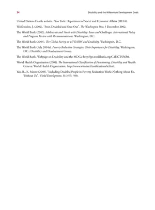 54                                                             Disability and the Millennium Development Goals


United Nations Enable website. New York: Department of Social and Economic Affairs (DESA).
Wolfensohn, J. (2002). “Poor, Disabled and Shut Out”. The Washington Post, 3 December 2002.
The World Bank (2003). Adolescents and Youth with Disability: Issues and Challenges. International Policy
     and Program Review with Recommendations. Washington, D.C.
The World Bank (2004). The Global Survey on HIV/AIDS and Disability. Washington, D.C.
The World Bank (July 2004a). Poverty Reduction Strategies: Their Importance for Disability. Washington,
     D.C.: Disability and Development Group.
The World Bank. Webpage on Disability and the MDGs: http://go.worldbank.org/G2UGT4F6R0.
World Health Organization (2001). The International Classification of Functioning, Disability and Health.
     Geneva: World Health Organization. http://www.who.int/classifications/icf/en/.
Yeo, R., K. Moore (2003). “Including Disabled People in Poverty Reduction Work: Nothing About Us,
      Without Us”. World Development. 31:3:571-590.
 